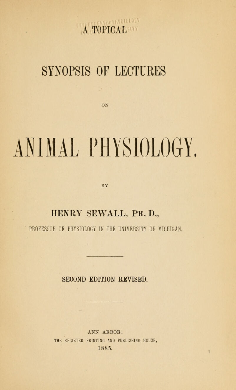 A TOPICAL SYNOPSIS OF LECTURES ON ANIMAL PHYSIOLOGY. BY HENRY SEWALL, PH. D„ PROFESSOR OF PHYSIOLOGY IN THE UNIVERSITY OF MICHIGAN. SECOND EDITION REVISED. ANN akbor: THE REGISTER PRINTING AND PUBLISHING HOUSE, 1885.