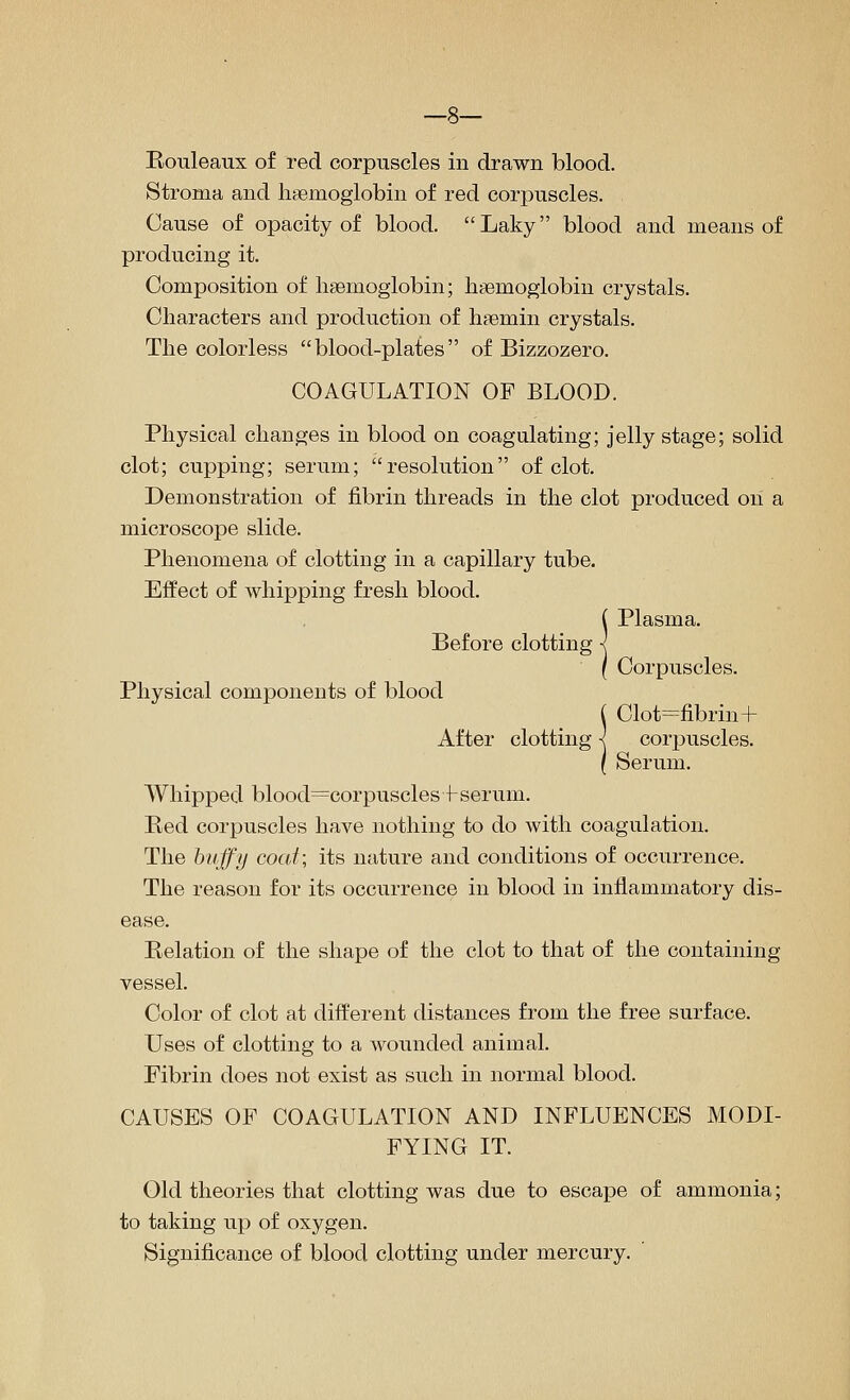 —8— Rouleaux of red corpuscles in drawn blood. Stroma and lisemoglobin of red corpuscles. Cause of opacity of blood. Laky blood and means of producing it. Composition of lisemoglobin; lisemoglobin crystals. Characters and production of haemin crystals. The colorless blood-plates of Bizzozero. COAGULATION OF BLOOD. Physical changes in blood on coagulating; jelly stage; solid clot; cupping; serum; resolution of clot. Demonstration of fibrin threads in the clot produced on a microscope slide. Phenomena of clotting in a capillary tube. Effect of whipping fresh blood. ( Plasma. Before clotting < I Corpuscles. Physical components of blood ( Clot=fibrin+ After clotting < corpuscles. ( Serum. Whipped blood=corpusclesf serum. Red corpuscles have nothing to do with coagulation. The hvffy coat; its nature and conditions of occurrence. The reason for its occurrence in blood in inflammatory dis- ease. Relation of the shape of the clot to that of the containing vessel. Color of clot at different distances from the free surface. Uses of clotting to a wounded animal. Fibrin does not exist as such in normal blood. CAUSES OF COAGULATION AND INFLUENCES MODI- FYING IT. Old theories that clotting was due to escape of ammonia; to taking up of oxygen. Significance of blood clotting under mercury.