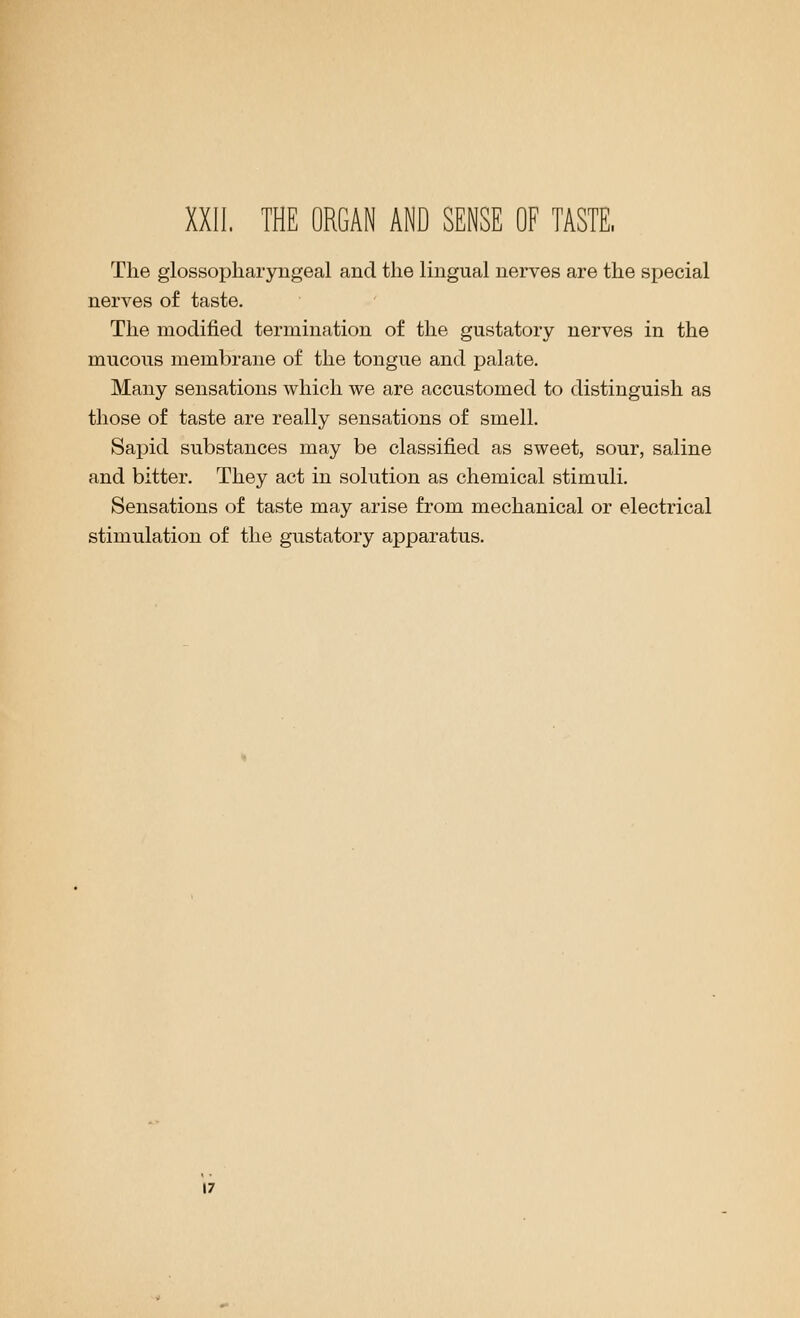 The glossopharyngeal and the lingual nerves are the special nerves of taste. The modified termination of the gustatory nerves in the mucous membrane of the tongue and palate. Many sensations which we are accustomed to distinguish as those of taste are really sensations of smell. Sapid substances may be classified as sweet, sour, saline and bitter. They act in solution as chemical stimuli. Sensations of taste may arise from mechanical or electrical stimulation of the gustatory apparatus.