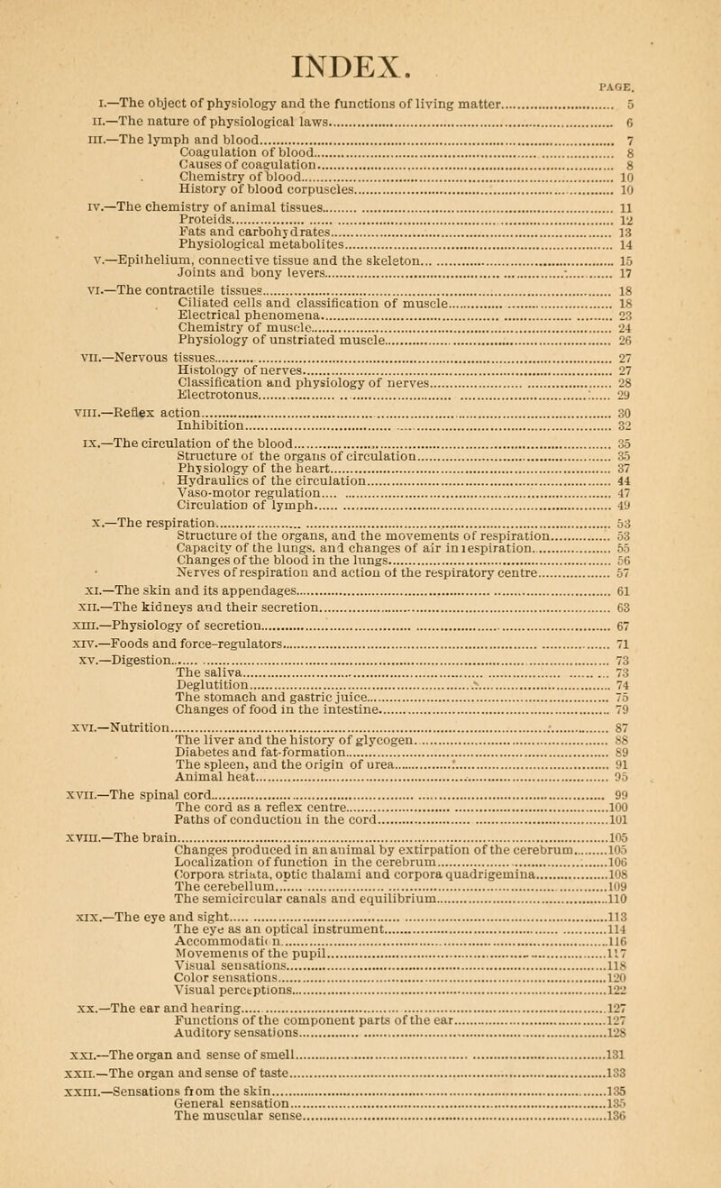 INDEX. PAGE. I.—The object of physiology and the functions of living matter 5 II.—The nature of physiological laws 6 III.—The lymph and blood 7 Coagulation of blood 8 Causes of coagulation 8 Chemistry of blood 10 History of blood corpuscles 10 IV.—The chemistry of animal tissues 11 Proteids 12 Fats and carbohydrates 13 Physiological metabolites 14 v.—Epiihelium, connective tissue and the skeleton 15 Joints and bony levers •. 17 VI.—The contractile tissues 18 Ciliated cells and classification of muscle 18 Electrical phenomena 23 Chemistry of muscle 24 Physiology of unstriated muscle 26 VII.—Nervous tissues 27 Histology of nerves 27 Classification and physiology of nerves 28 Electrotonus ; 29 viii.—Reflex action 30 Inhibition 32 IX.—The circulation of the blood , 35 Structure of the organs of circulation 35 Physiology of the heart 37 Hydraulics of the circulation 44 Vaso-motor regulation 47 Circulation of lymph 49 X.—The respiration 53 Structure of the organs, and the movements of respiration 53 Capacity of the lungs, and changes of air iniespiration. 55 Changes of the blood in the lungs 56 Nerves of respiration and action of the respiratory centre 57 XL—The skin and its appendages 61 xn.—The kidneys and their secretion 63 xni.—Physiology of secretion 67 XIV.—Foods and force-regulators 71 XV.—Digestion 73 The saliva 73 Deglutition ■: 74 The stomach and gastric juice 75 Changes of food in the intestine 79 XVI.—Nutrition 87 The liver and the history of glycogen 88 Diabetes and fat-formation 89 The spleen, and the origin of urea .' 91 Animal heat 95 XVII.—The spinal cord 99 The cord as a reflex centre 100 Paths of conduction in the cord 101 XVIII.—The brain 105 Changes produced in ananimal by extirpation of the cerebrum 105 Localization of function in the cerebrum 106 ('orpora striata, optic thalami and corpora quadrigemiua 108 The cerebellum..r 109 The semicircular canals and equilibrium 110 XIX.—The eye and sight 113 The eye as an optical instrument 114 Accommodatii n 116 Movements of the pupil - 117 Visual sensations 118 Color sensations 120 Visual perctptions 122 XX.—The ear and hearing 127 Functions of the component parts of the ear 127 Auditory sensations 128 XXI.—Theorgan and sense of smell 131 XXII.—The organ and sense of taste 133 xxni.—Sensations from the skin 135 General sensation 135 The muscular sense 136