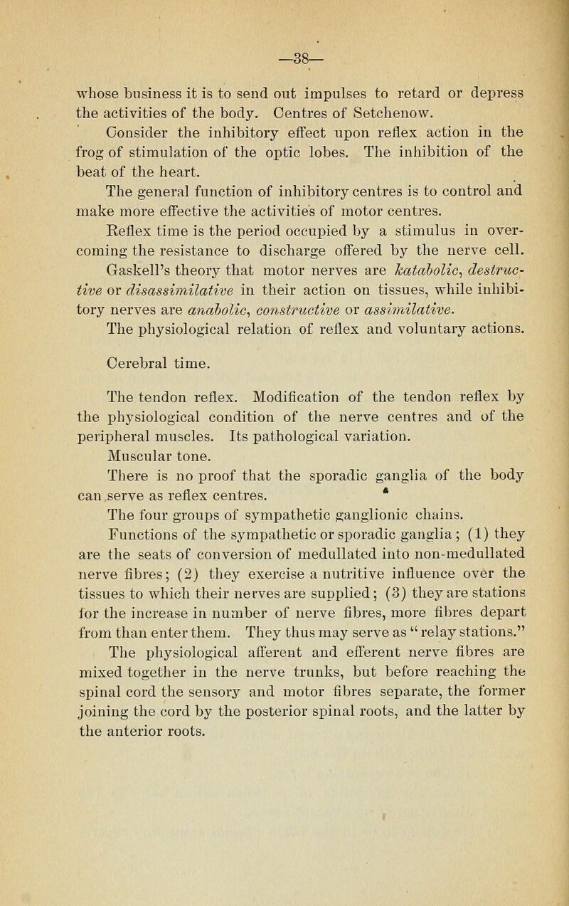 —38— whose business it is to send out impulses to retard or depress the activities of the body. Centres of Setchenow. Consider the inhibitory effect upon reflex action in the frog of stimulation of the optic lobes. The inhibition of the beat of the heart. The general function of inhibitory centres is to control and make more effective the activities of motor centres. Keflex time is the period occupied by a stimulus in over- coming the resistance to discharge offered by the nerve cell. Gaskell's theory that motor nerves are katabolic, destruc- tive or disassimilative in their action on tissues, while inhibi- tory nerves are anabolic, constructive or assimilative. The physiological relation of reflex and voluntary actions. Cerebral time. The tendon reflex. Modification of the tendon reflex by the physiological condition of the nerve centres and of the peripheral muscles. Its pathological variation. Muscular tone. There is no proof that the sporadic ganglia of the body can serve as reflex centres. * The four groups of sympathetic ganglionic chains. Functions of the sympathetic or sporadic ganglia; (1) they are the seats of conversion of medullated into non-medullated nerve fibres; (2) they exercise a nutritive influence over the tissues to which their nerves are supplied ; (3) they are stations for the increase in number of nerve fibres, more fibres depart from than enter them. They thus may serve as  relay stations. The physiological afferent and efferent nerve fibres are mixed together in the nerve trunks, but before reaching the spinal cord the sensory and motor fibres separate, the former joining the cord by the posterior spinal roots, and the latter by the anterior roots.