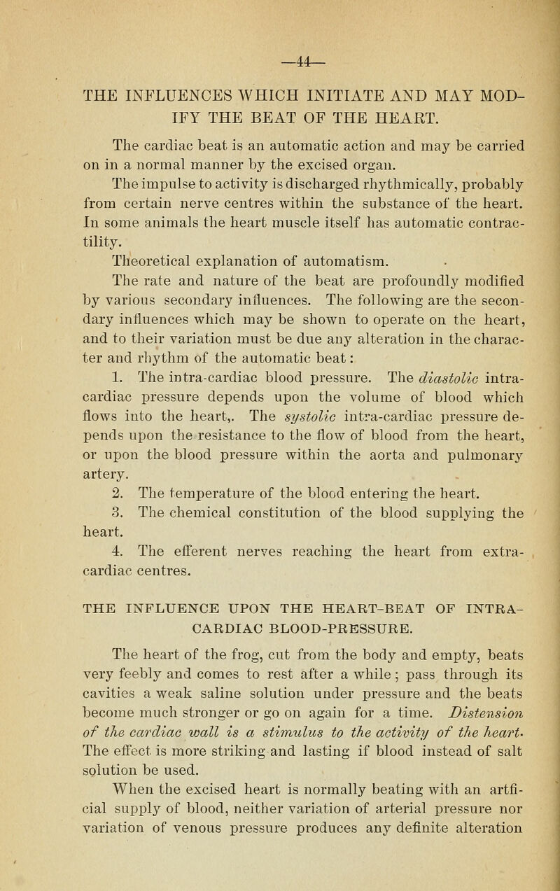 —44— THE INFLUENCES WHICH INITIATE AND MAY MOD- IFY THE BEAT OF THE HEART. The cardiac beat is an automatic action and may be carried on in a normal manner by the excised organ. The impulse to activity is discharged rhythmically, probably from certain nerve centres within the substance of the heart. In some animals the heart muscle itself has automatic contrac- tility. Theoretical explanation of automatism. The rate and nature of the beat are profoundly modified by various secondary influences. The following are the secon- dary influences which may be shown to operate on the heart, and to their variation must be due any alteration in the charac- ter and rhythm of the automatic beat: 1. The intra-cardiac blood pressure. The diastolic intra- cardiac pressure depends upon the volume of blood which flows into the heart,. The systolic intra-cardiac pressure de- pends upon the resistance to the flow of blood from the heart, or upon the blood pressure within the aorta and pulmonary artery. 2. The temperature of the blood entering the heart. 3. The chemical constitution of the blood supplying the heart. 4. The efferent nerves reaching the heart from extra- cardiac centres. THE INFLUENCE UPON THE HEART-BEAT OF INTRA- CARDIAC BLOOD-PRESSURE. The heart of the frog, cut from the body and empty, beats very feebly and comes to rest after a while; pass through its cavities a weak saline solution under pressure and the beats become much stronger or go on again for a time. Distension of the cardiac wall is a stimulus to the activity of the heart' The effect is more striking and lasting if blood instead of salt solution be used. When the excised heart is normally beating with an artfi- cial supply of blood, neither variation of arterial pressure nor variation of venous pressure produces any definite alteration