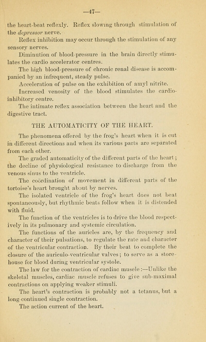 —47— the heart-beat reflexly. Reflex slowing through stimulation of the depressor nerve. Reflex inhibition may occur through the stimulation of any sensory nerves. Diminution of blood-pressure in the brain directly stimu- lates the cardio accelerator centres. The high blood-pressure of chronic renal disease is accom- panied by an infrequent, steady pulse. Acceleration of pulse on the exhibition of amyl nitrite. Increased venosity of the blood stimulates the cardio- inhibitory centre. The intimate reflex association between the heart and the digestive tract. THE AUTOMATICITY OF THE HEART. The phenomena offered by the frog's heart when it is cut in different directions and when its various parts are separated from each other. The graded automaticity of the different parts of the heart; the decline of physiological resistance to discharge from the venous sinus to the ventricle. The coordination of movement in different parts of the tortoise's heart brought about by nerves. The isolated ventricle of the frog's heart does not beat spontaneously, but rhythmic beats follow when it is distended with fluid. The function of the ventricles is to drive the blood respect- ively in its pulmonary and systemic circulation. The functions of the auricles are, by the frequency and character of their pulsations, to regulate the rate and character of the ventricular contraction. By their beat to complete the closure of the auriculo-ventricular valves; to serve as a store- house for blood during ventricular systole. The law for the contraction of cardiac musele :—Unlike the skeletal muscles, cardiac muscle refuses to give sub-maximal contractions on applying weaker stimuli. The heart's contraction is probably not a tetanus, but a long-continued single contraction. The action current of the heart.