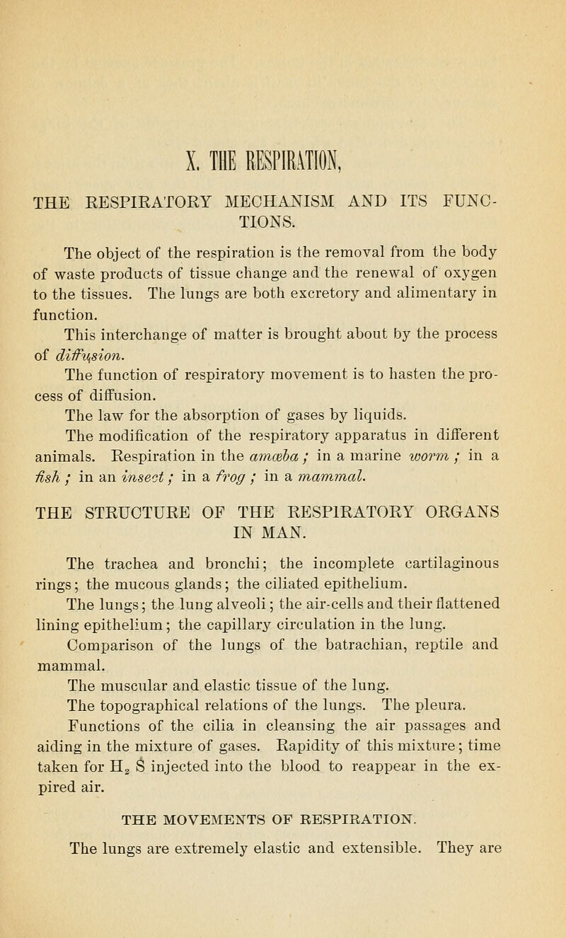 X, THE RESPIRATION, THE RESPIRATORY MECHANISM AND ITS FUNC- TIONS. The object of the respiration is the removal from the body of waste products of tissue change and the renewal of oxygen to the tissues. The lungs are both excretory and alimentary in function. This interchange of matter is brought about by the process of diifViSion. The function of respiratory movement is to hasten the pro- cess of diffusion. The law for the absorption of gases by liquids. The modification of the respiratory apparatus in different animals. Respiration in the amceba ; in a marine worm ; in a ■fish ; in an insect; in a frog / in a mammal. THE STRUCTURE OF THE RESPIRATORY ORGANS IN MAN. The trachea and bronchi; the incomplete cartilaginous rings; the mucous glands; the ciliated epithelium. The lungs; the lung alveoli; the air-cells and their flattened lining epithelium; the capillary circulation in the lung. Comparison of the lungs of the batrachian, reptile and mammal. The muscular and elastic tissue of the lung. The topographical relations of the lungs. The pleura. Functions of the cilia in cleansing the air passages and aiding in the mixture of gases. Rapidity of this mixture; time taken for H2 $ injected into the blood to reappear in the ex- pired air. THE MOVEMENTS OF RESPIRATION. The lungs are extremely elastic and extensible. They are