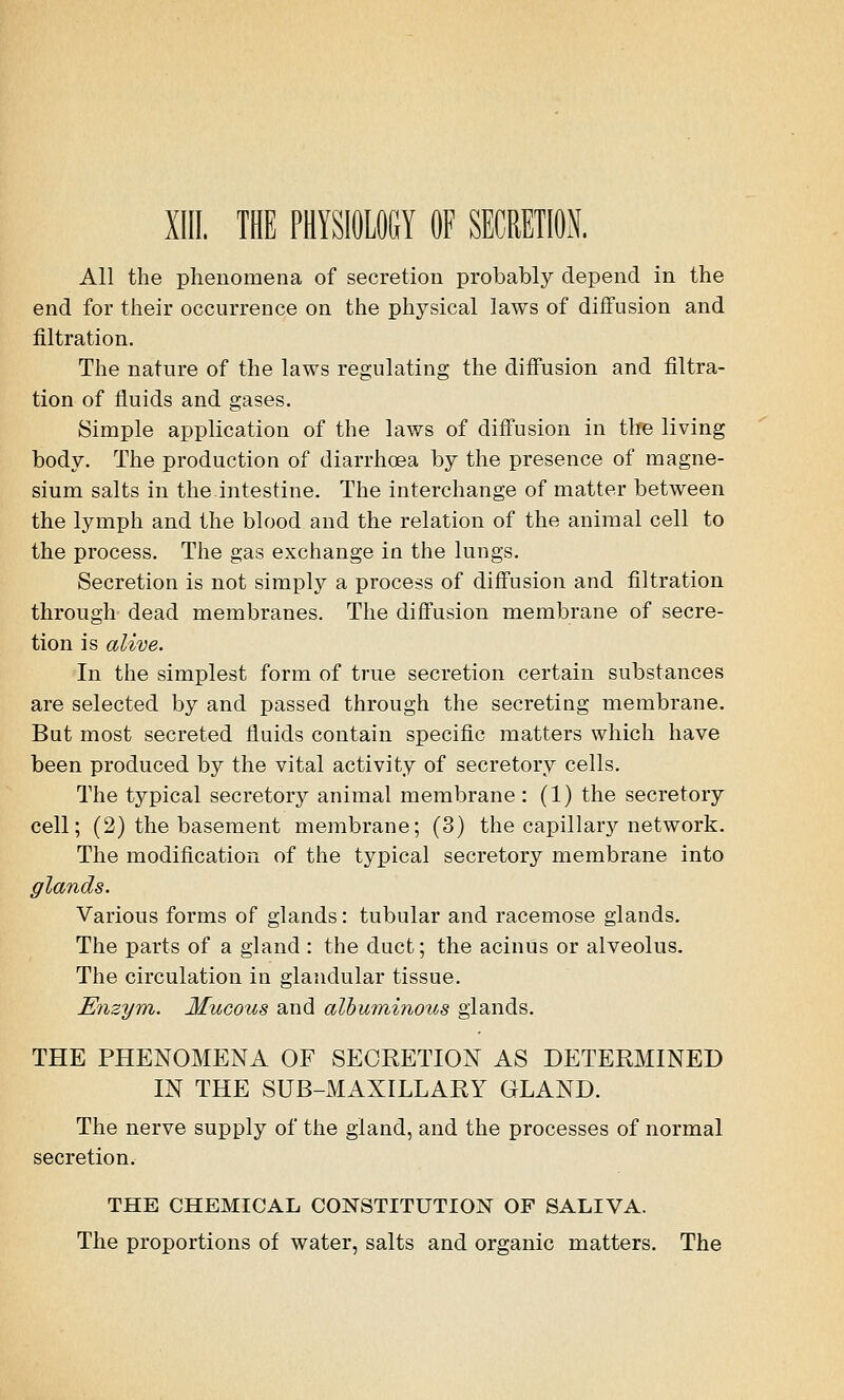 All the phenomena of secretion probably depend in the end for their occurrence on the physical laws of diffusion and filtration. The nature of the laws regulating the diffusion and filtra- tion of fluids and gases. Simple application of the laws of diffusion in tire living body. The production of diarrhoea by the presence of magne- sium salts in the intestine. The interchange of matter between the lymph and the blood and the relation of the animal cell to the process. The gas exchange in the lungs. Secretion is not simply a process of diffusion and filtration through dead membranes. The diffusion membrane of secre- tion is alive. In the simplest form of true secretion certain substances are selected by and passed through the secreting membrane. But most secreted fluids contain specific matters which have been produced by the vital activity of secretory cells. The typical secretory animal membrane: (1) the secretory cell; (2) the basement membrane; (3) the capillary network. The modification of the typical secretory membrane into glands. Various forms of glands: tubular and racemose glands. The parts of a gland : the duct; the acinus or alveolus. The circulation in glandular tissue. Enzym. Mucous and albuminous glands. THE PHENOMENA OF SECRETION AS DETERMINED IN THE SUB-MAXILLARY GLAND. The nerve supply of the gland, and the processes of normal secretion. THE CHEMICAL CONSTITUTION OF SALIVA. The proportions of water, salts and organic matters. The