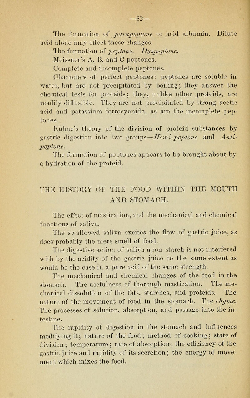 —82— The formation of parapeptone or acid albumin. Dilute acid alone may effect these changes. The formation of peptone. Dyspeptone. Meissner's A, B, and 0 peptones. Complete and incomplete peptones. Characters of perfect peptones: peptones are soluble in water, but are not precipitated by boiling; they answer the chemical tests for proteicls; they, unlike other proteids, are readily diffusible. They are not precipitated by strong acetic acid and potassium ferrocyanide, as are the incomplete pep- tones. Kuhne's theory of the division of proteid substances by gastric digestion into two groups—Hemi-peptone and Anti- peptone. The formation of peptones appears to be brought about by a hydration of the proteid. THE HISTORY OF THE FOOD WITHIN THE MOUTH AND STOMACH. The effect of mastication, and the mechanical and chemical functions of saliva. The swallowed saliva excites the flow of gastric juice, as does probably the mere smell of food. The digestive action of saliva upon starch is not interfered with by the acidity of the gastric juice to the same extent as would be the case in a pure acid of the same strength. The mechanical and chemical changes of the food in the stomach. The usefulness of thorough mastication. The me- chanical dissolution of the fats, starches, and proteids. The nature of the movement of food in the stomach. The chyme. The processes of solution, absorption, and passage into the in- testine. The rapidity of digestion in the stomach and influences modifying it; nature of the food; method of cooking; state of division; temperature; rate of absorption ; the efficiency of the gastric juice and rapidity of its secretion; the energy of move- ment which mixes the food.