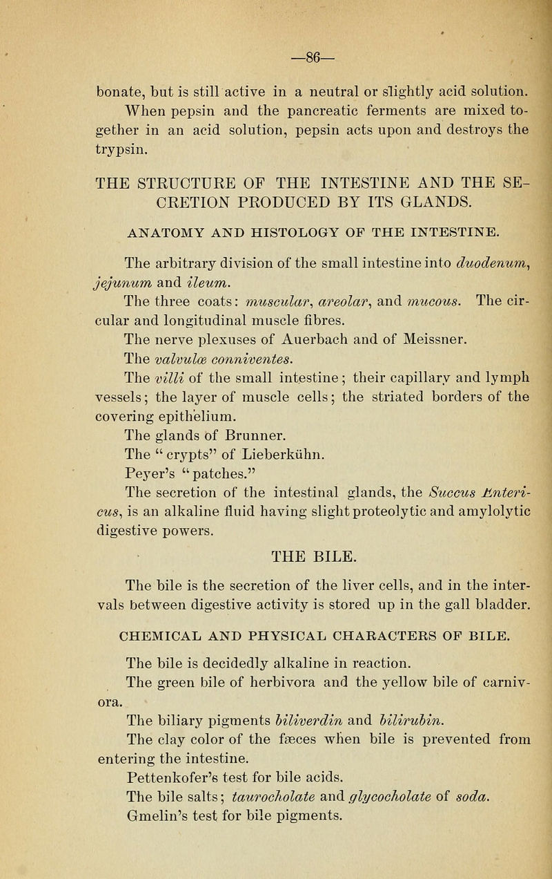 —86— bonate, but is still active in a neutral or slightly acid solution. When pepsin and the pancreatic ferments are mixed to- gether in an acid solution, pepsin acts upon and destroys the trypsin. THE STRUCTURE OF THE INTESTINE AND THE SE- CRETION PRODUCED BY ITS GLANDS. ANATOMY AND HISTOLOGY OF THE INTESTINE. The arbitrary division of the small intestine into duodenum, jejunum and ileum. The three coats: muscular, areolar, and mucous. The cir- cular and longitudinal muscle fibres. The nerve plexuses of Auerbach and of Meissner. The valvules conniventes. The villi of the small intestine ; their capillary and lymph vessels; the layer of muscle cells; the striated borders of the covering epithelium. The glands of Brunner. The  crypts of Lieberkiihn. Peyer's  patches. The secretion of the intestinal glands, the Succus Unteri- cus, is an alkaline fluid having slight proteolytic and amylolytic digestive powers. THE BILE. The bile is the secretion of the liver cells, and in the inter- vals between digestive activity is stored up in the gall bladder. CHEMICAL AND PHYSICAL CHARACTERS OF BILE. The bile is decidedly alkaline in reaction. The green bile of herbivora and the yellow bile of carniv- ora. The biliary pigments biliverdin and bilirubin. The clay color of the fasces when bile is prevented from entering the intestine. Pettenkofer's test for bile acids. The bile salts; taurocholate and glycocholate of soda. Gmelin's test for bile pigments.