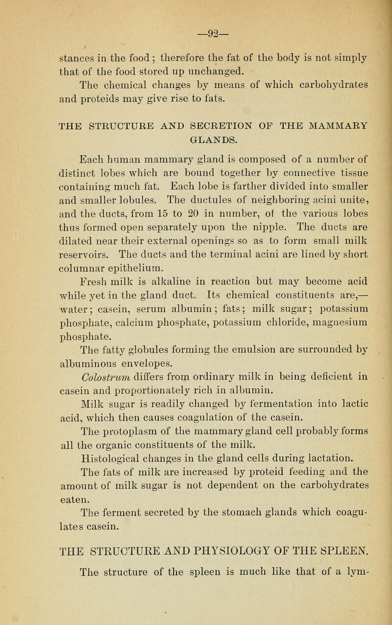 —92— stances in the food ; therefore the fat of the body is not simply that of the food stored up unchanged. The chemical changes by means of which carbohydrates and proteids may give rise to fats. THE STRUCTURE AND SECRETION OF THE MAMMARY GLANDS. Each human mammary gland is composed of a number of distinct lobes which are bound together by connective tissue containing much fat. Each lobe is farther divided into smaller and smaller lobules. The ductules of neighboring acini unite, and the ducts, from 15 to 20 in number, of the various lobes thus formed open separately upon the nipple. The ducts are dilated near their external openings so as to form small milk reservoirs. The ducts and the terminal acini are lined by short columnar epithelium. Fresh milk is alkaline in reaction but may become acid while yet in the gland duct. Its chemical constituents are,— water; casein, serum albumin ; fats; milk sugar; potassium phosphate, calcium phosphate, potassium chloride, magnesium phosphate. The fatty globules forming the emulsion are surrounded by albuminous envelopes. Colostrum differs from ordinary milk in being deficient in casein and proportionately rich in albumin. Milk sugar is readily changed by fermentation into lactic acid, which then causes coagulation of the casein. The protoplasm of the mammary gland cell probably forms all the organic constituents of the milk. Histological changes in the gland cells during lactation. The fats of milk are increased by proteid feeding and the amount of milk sugar is not dependent on the carbohydrates eaten. The ferment secreted by the stomach glands which coagu- lates casein. THE STRUCTURE AND PHYSIOLOGY OF THE SPLEEN. The structure of the spleen is much like that of a lym-