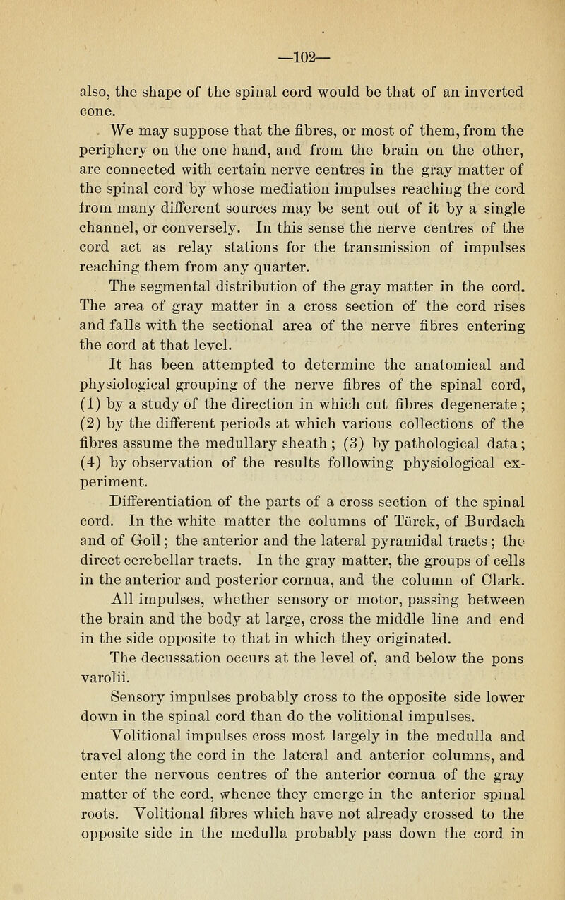 —102— also, the shape of the spinal cord would be that of an inverted cone. We may suppose that the fibres, or most of them, from the periphery on the one hand, and from the brain on the other, are connected with certain nerve centres in the gray matter of the spinal cord by whose mediation impulses reaching the cord from many different sources may be sent out of it by a single channel, or conversely. In this sense the nerve centres of the cord act as relay stations for the transmission of impulses reaching them from any quarter. . The segmental distribution of the gray matter in the cord. The area of gray matter in a cross section of the cord rises and falls with the sectional area of the nerve fibres entering the cord at that level. It has been attempted to determine the anatomical and physiological grouping of the nerve fibres of the spinal cord, (1) by a study of the direction in which cut fibres degenerate; (2) by the different periods at which various collections of the fibres assume the medullary sheath ; (3) by pathological data; (4) by observation of the results following physiological ex- periment. Differentiation of the parts of a cross section of the spinal cord. In the white matter the columns of Tiirck, of Burdach and of Goll; the anterior and the lateral pyramidal tracts ; the direct cerebellar tracts. In the gray matter, the groups of cells in the anterior and posterior cornua, and the column of Clark. All impulses, whether sensory or motor, passing between the brain and the body at large, cross the middle line and end in the side opposite to that in which they originated. The decussation occurs at the level of, and below the pons varolii. Sensory impulses probably cross to the opposite side lower down in the spinal cord than do the volitional impulses. Volitional impulses cross most largely in the medulla and travel along the cord in the lateral and anterior columns, and enter the nervous centres of the anterior cornua of the gray matter of the cord, whence they emerge in the anterior spinal roots. Volitional fibres which have not already crossed to the opposite side in the medulla probably pass down the cord in