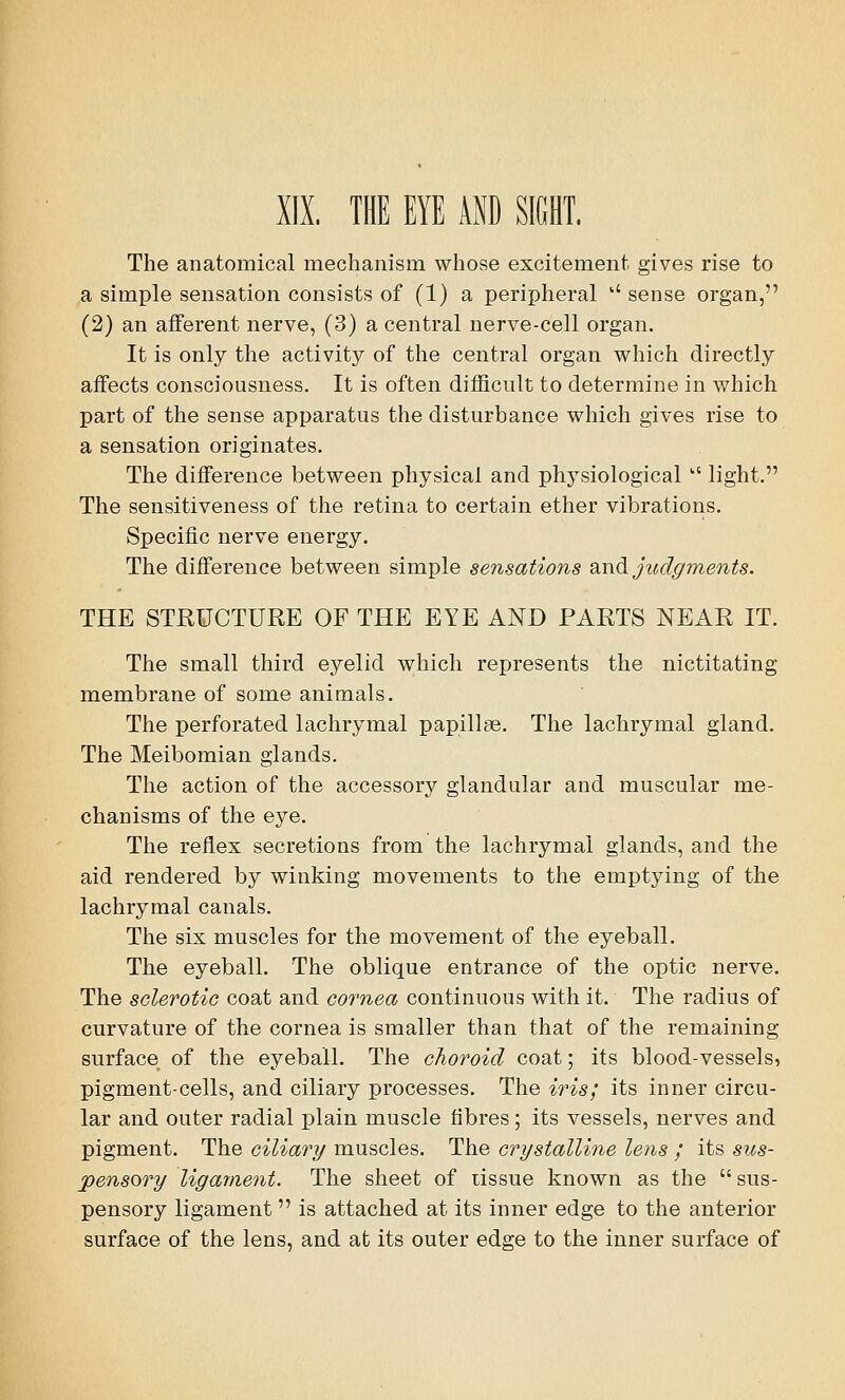 XIX. THE EYE AND SIGHT. The anatomical mechanism whose excitement gives rise to a simple sensation consists of (1) a peripheral '' sense organ, (2) an afferent nerve, (3) a central nerve-cell organ. It is only the activity of the central organ which directly affects consciousness. It is often difficult to determine in which part of the sense apparatus the disturbance which gives rise to a sensation originates. The difference between physical and physiological vt light. The sensitiveness of the retina to certain ether vibrations. Specific nerve energy. The difference between simple sensations and judgments. THE STRUCTURE OF THE EYE AND PARTS NEAR IT. The small third eyelid which represents the nictitating membrane of some animals. The perforated lachrymal papillae. The lachrymal gland. The Meibomian glands. The action of the accessory glandular and muscular me- chanisms of the eye. The reflex secretions from the lachrymal glands, and the aid rendered by winking movements to the emptying of the lachrymal canals. The six muscles for the movement of the eyeball. The eyeball. The oblique entrance of the optic nerve. The sclerotic coat and cornea continuous with it. The radius of curvature of the cornea is smaller than that of the remaining surface of the eyeball. The choroid coat; its blood-vessels, pigment-cells, and ciliary processes. The iris; its inner circu- lar and outer radial plain muscle fibres; its vessels, nerves and pigment. The ciliary muscles. The crystalline lens ; its sus- pensory ligament. The sheet of tissue known as the  sus- pensory ligament is attached at its inner edge to the anterior surface of the lens, and at its outer edge to the inner surface of
