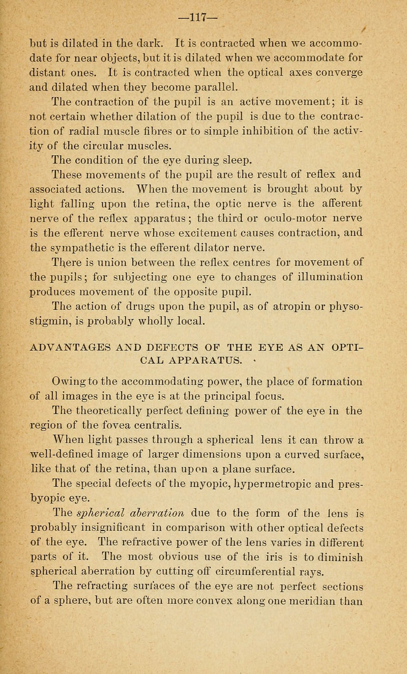 —117— but is dilated in the dark. It is contracted when we accommo- date for near objects, but it is dilated when we accommodate for distant ones. It is contracted when the optical axes converge and dilated when they become parallel. The contraction of the pupil is an active movement; it is not certain whether dilation of the pupil is due to the contrac- tion of radial muscle fibres or to simple inhibition of the activ- ity of the circular muscles. The condition of the eye during sleep. These movements of the pupil are the result of reflex and associated actions. When the movement is brought about by light falling upon the retina, the optic nerve is the afferent nerve of the reflex apparatus ; the third or oculo-motor nerve is the efferent nerve whose excitement causes contraction, and the sympathetic is the efferent dilator nerve. There is union between the reflex centres for movement of the pupils; for subjecting one eye to changes of illumination produces movement of the opposite pupil. The action of drugs upon the pupil, as of atropin or physo- stigmin, is probably wholly local. ADVANTAGES AND DEFECTS OF THE EYE AS AN OPTI- CAL APPARATUS. • Owing to the accommodating power, the place of formation of all images in the eye is at the principal focus. The theoretically perfect defining power of the eye in the region of the fovea centralis. When light passes through a spherical lens it can throw a well-defined image of larger dimensions upon a curved surface, like that of the retina, than upon a plane surface. The special defects of the myopic, hypermetropic and pres- byopic eye. The spherical aberration due to the form of the lens is probably insignificant in comparison with other optical defects of the eye. The refractive power of the lens varies in different parts of it. The most obvious use of the iris is to diminish spherical aberration by cutting off circumferential rays. The refracting surfaces of the eye are not perfect sections of a sphere, but are often more convex along one meridian than