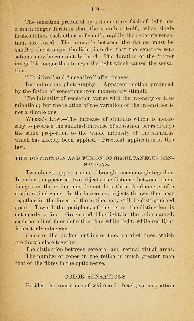 —119— The sensation produced by a momentary flash of light has a much longer duration than the stimulus itself; when single flashes follow each other sufficiently rapidly the separate sensa- tions are fused. The intervals between the flashes must be smaller the stronger^ the light, in order that the separate sen- sations may be completely fused. The duration of the  after image  is longer the stronger the light which caused the sensa- tion.  Positive  and  negative  after-images. Instantaneous photography. Apparent motion produced by the fusion of sensations from momentary stimuli. The intensity of sensation varies with the intensity of illu- mination ; but the relation of the variation of the intensities is not a simple one. Weber's Law.—The increase of stimulus which is neces- sary to produce the smallest increase of sensation bears always the same proportion to the whole intensity of the stimulus which has already been applied. Practical application of this law. THE DISTINCTION AND FUSION OF SIMULTANEOUS SEN- SATIONS. Two objects appear as one if brought near enough together. In order to appear as two objects, the distance between their images on the retina must be not less than the diameter of a single retinal cone. In the human eye objects thrown thus near together in the fovea of the retina may still be distinguished apart. Toward the periphery of the retina the distinction is not nearly so fine. Green and blue light, in the order named, each permit of finer definition than white light, while red light is least advantageous. Cause of the broken outline of fine, parallel lines, which are drawn close together. The distinction between cerebral and retinal visual areas. The number of cones in the retina is much greater than that of the fibres in the optic nerve. COLOR SENSATIOJNS. Besides the sensations of whi e and fo a'k, we may attain