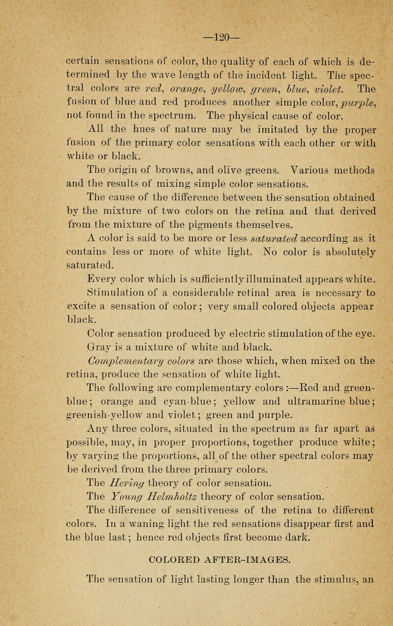 —120— certain sensations of color, the quality of each of which is de- termined by the wave length of the incident light. The spec- tral colors are red, orange, yellow, green, blue, violet. The fusion of blue and red produces another simple color,purple, not found in the spectrum. The physical cause of color. All the hues of nature may be imitated by the proper fusion of the primary color sensations with each other or with white or black. The origin of browns, and olive greens. Various methods and the results of mixing simple color sensations. The cause of the difference between the'sensation obtained by the mixture of two colors on the retina and that derived from the mixture of the pigments themselves. A color is said to be more or less saturated according as it. contains less or more of white light. No color is absolutely saturated. Every color which is sufficiently illuminated appears white. Stimulation of a considerable retinal area is necessar}T to excite a sensation of color; very small colored objects appear black. Color sensation produced by electric stimulation of the eye. Gray is a mixture of white and black. Complementary colors are those which, when mixed on the retina, produce the sensation of white light. The following are complementary colors :—Red and green- blue; orange and cyan-blue; yellow and ultramarine blue; greenish-yellow and violet; green and purple. Any three colors, situated in the spectrum as far apart as possible, may, in proper proportions, together produce white; by varying the proportions, all of the other spectral colors may be derived from the three primary colors. The Heriny theory of color sensation. The Young Helmholtz theory of color sensation. The difference of sensitiveness of the retina to different colors. In a waning light the red sensations disappear first and the blue last; hence red objects first become dark. COLOEED AFTER-IMAGES. The sensation of light lasting longer than the stimulus, an