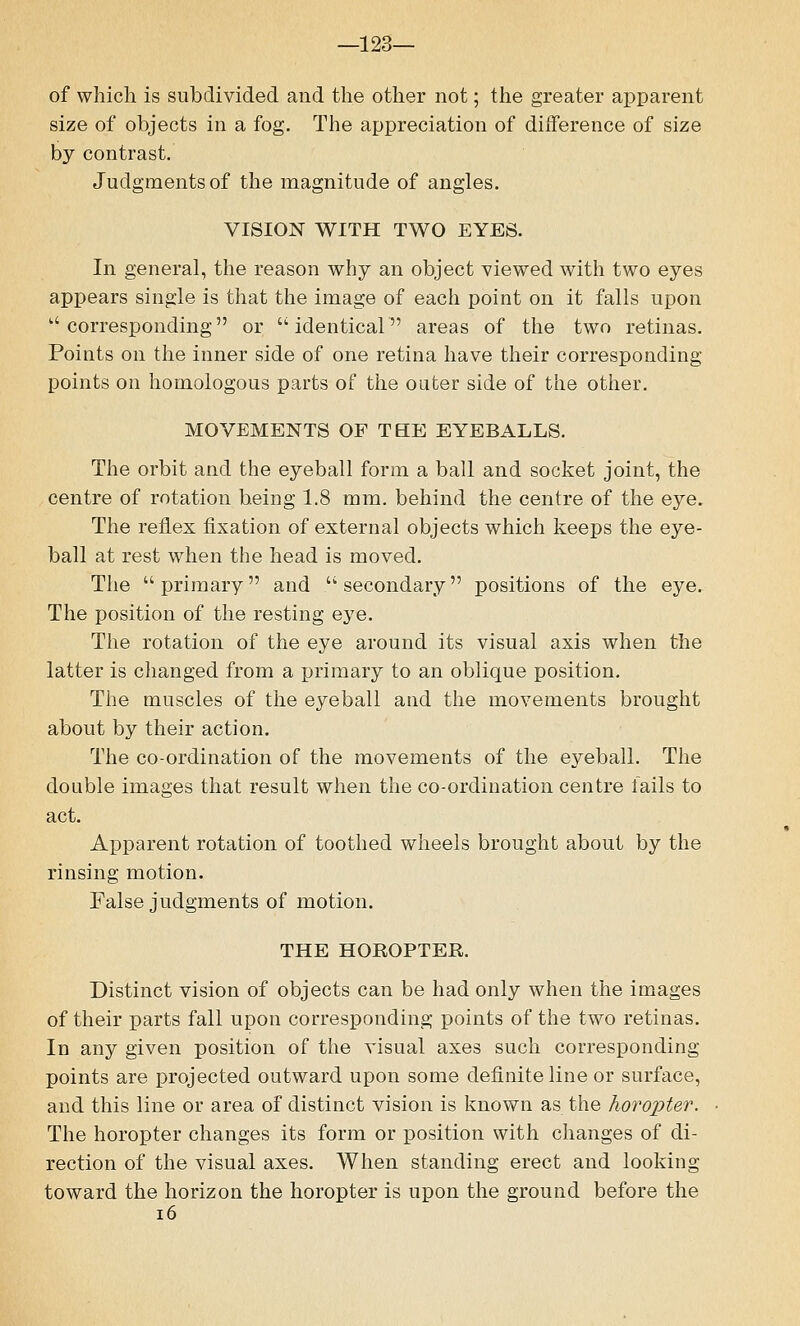 —123— of which is subdivided and the other not; the greater apparent size of objects in a fog. The appreciation of difference of size by contrast. Judgments of the magnitude of angles. VISION WITH TWO EYES. In general, the reason why an object viewed with two eyes appears single is that the image of each point on it falls upon ''corresponding or identical areas of the two retinas. Points on the inner side of one retina have their corresponding points on homologous parts of the outer side of the other. MOVEMENTS OF THE EYEBALLS. The orbit and the eyeball form a ball and socket joint, the centre of rotation being 1.8 mm. behind the centre of the eye. The reflex fixation of external objects which keeps the eye- ball at rest when the head is moved. The primary and secondary positions of the eye. The position of the resting eye. The rotation of the eye around its visual axis when the latter is changed from a primary to an oblique position. The muscles of the eyeball and the movements brought about by their action. The co-ordination of the movements of the eyeball. The double images that result when the co-ordination centre fails to act. Apparent rotation of toothed wheels brought about by the rinsing motion. False judgments of motion. THE HOROPTER. Distinct vision of objects can be had only when the images of their parts fall upon corresponding points of the two retinas. In any given position of the visual axes such corresponding- points are projected outward upon some definite line or surface, and this line or area of distinct vision is known as the horopter. The horopter changes its form or position with changes of di- rection of the visual axes. When standing erect and looking toward the horizon the horopter is upon the ground before the 16