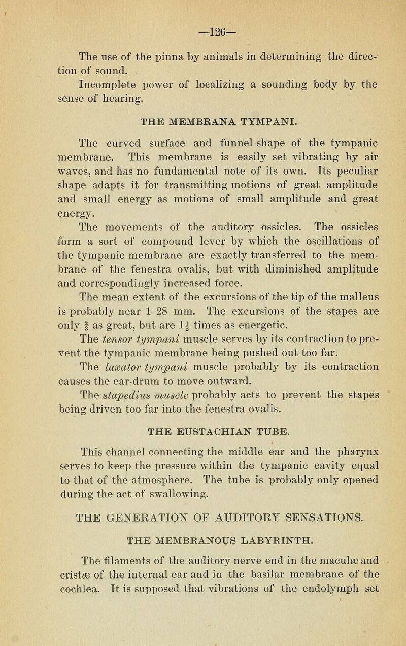 —126— The use of the pinna by animals in determining the direc- tion of sound. Incomplete power of localizing a sounding body by the sense of hearing. THE MEMBEANA TYMPANI. The curved surface and funnel-shape of the tympanic membrane. This membrane is easily set vibrating by air waves, and has no fundamental note of its own. Its peculiar shape adapts it for transmitting motions of great amplitude and small energy as motions of small amplitude and great energy. The movements of the auditory ossicles. The ossicles form a sort of compound lever by which the oscillations of the tympanic membrane are exactly transferred to the mem- brane of the fenestra ovalis, but with diminished amplitude and correspondingly increased force. The mean extent of the excursions of the tip of the malleus is probably near 1-28 mm. The excursions of the stapes are only f as great, but are 1^ times as energetic. The tensor tympani muscle serves by its contraction to pre- vent the tympanic membrane being pushed out too far. The laxator tympani muscle probably by its contraction causes the ear-drum to move outward. The stapedius muscle probably acts to prevent the stapes being driven too far into the fenestra ovalis. THE EUSTACHIAN TUBE. This channel connecting the middle ear and the pharynx serves to keep the pressure within the tympanic cavity equal to that of the atmosphere. The tube is probably only opened during the act of swallowing. THE GENERATION OF AUDITORY SENSATIONS. THE MEMBRANOUS LABYRINTH. The filaments of the auditory nerve end in the maculae and cristas of the internal ear and in the basilar membrane of the cochlea. It is supposed that vibrations of the endolymph set