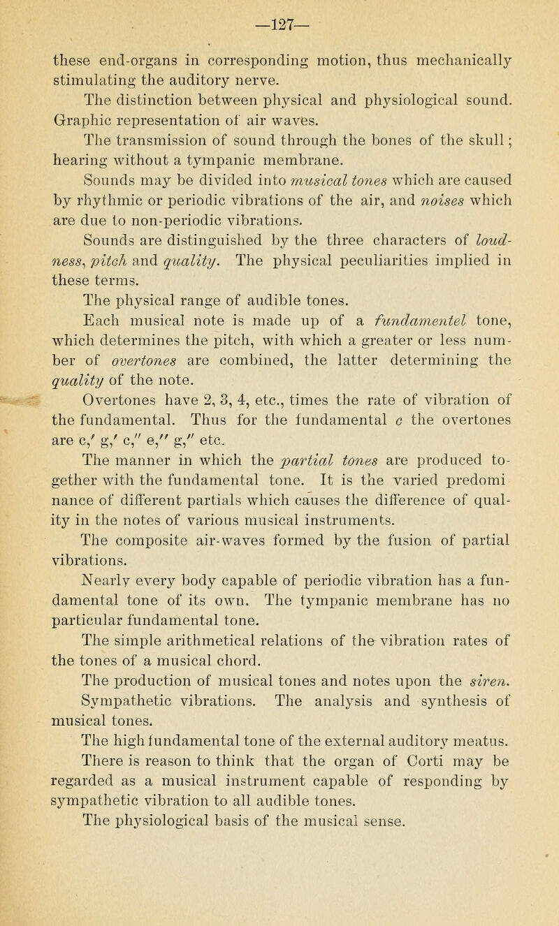 —127— these end-organs in corresponding motion, thus mechanically stimulating the auditory nerve. The distinction between physical and physiological sound. Graphic representation of air waves. The transmission of sound through the bones of the skull; hearing without a tympanic membrane. Sounds may be divided into musical tones which are caused by rhythmic or periodic vibrations of the air, and noises which are due to non-periodic vibrations. Sounds are distinguished by the three characters of loud- ness, pitch and quality. The physical peculiarities implied in these terms. The physical range of audible tones. Each musical note is made up of a fundamentel tone, which determines the pitch, with which a greater or less num- ber of overtones are combined, the latter determining the quality of the note. Overtones have 2, 3, 4, etc., times the rate of vibration of the fundamental. Thus for the fundamental c the overtones are c/ g/ c, e, g, etc. The manner in which the partial tones are produced to- gether with the fundamental tone. It is the varied predomi nance of different partials which causes the difference of qual- ity in the notes of various musical instruments. The composite air-waves formed by the fusion of partial vibrations. Neaiiv every body capable of periodic vibration has a fun- damental tone of its own. The tympanic membrane has no particular fundamental tone. The simple arithmetical relations of the vibration rates of the tones of a musical chord. The production of musical tones and notes upon the siren. Sympathetic vibrations. The analysis and synthesis of musical tones. The high fundamental tone of the external auditory meatus. There is reason to think that the organ of Corti may be regarded as a musical instrument capable of responding by sympathetic vibration to all audible tones. The physiological basis of the musical sense.