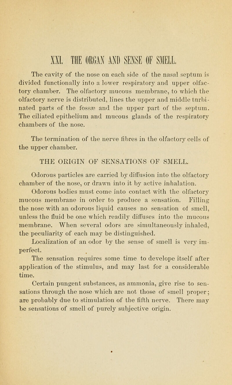 The cavity of the nose on each side of the nasal septum is divided functionally into a lower respiratory and upper olfac- tory chamber. The olfactory mucous membrane, to which the olfactory nerve is distributed, lines the upper and. middle turbi- nated parts of the fossas and the upper part of the septum. The ciliated epithelium and mucous glands of the respiratory chambers of the nose. The termination of the nerve fibres in the olfactory cells of the upper chamber. THE ORIGIN OF SENSATIONS OF SMELL. Odorous particles are carried by diffusion into the olfactory chamber of the nose, or drawn into it by active inhalation. Odorous bodies must come into contact with the olfactory mucous membrane in order to produce a sensation. Filling the nose with an odorous liquid causes no sensation of smell, unless the fluid be one which readily diffuses into the mucous membrane. When several odors are simultaneously inhaled, the peculiarity of each may be distinguished. Localization of an odor by the sense of smell is very im- perfect. The sensation requires some time to develope itself after application of the stimulus, and may last for a considerable time. Certain pungent substances, as ammonia, give rise to sen- sations through the nose which are not those of smell proper; are probably due to stimulation of the fifth nerve. There may be sensations of smell of purely subjective origin.