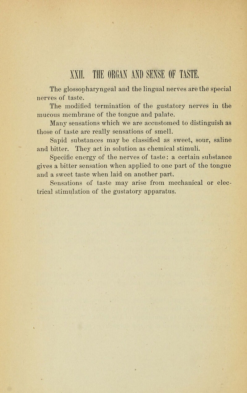 The glossopharyngeal and the lingual nerves are the special nerves of taste. The modified termination of the gustatory nerves in the mucous membrane of the tongue and palate. Many sensations which we are accustomed to distinguish as those of taste are really sensations of smell. Sapid substances may be classified as sweet, sour, saline and bitter. They act in solution as chemical stimuli. Specific energy of the nerves of taste: a certain substance gives a bitter sensation when applied to one part of the tongue and a sweet taste when laid on another part. Sensations of taste may arise from mechanical or elec- trical stimulation of the gustatory apparatus.