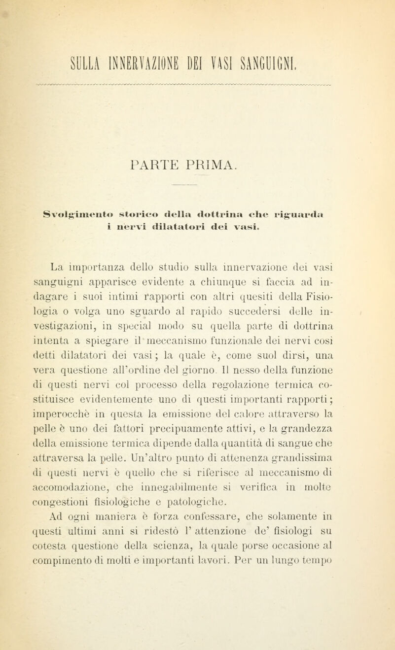 SULLA INMRfAZlONE DEI Ulì SANGUIGNI PARTE PRIMA. Svolgrinit^nto storieo delia dottrina che rig-uarda i nervi dilatatori dei vasi. La importanza dello studio sulla innervazione dei vasi sanguigni apparisce evidente a chiunque si faccia ad in- dagare i suoi intimi rapporti con altri quesiti della Fisio- logia 0 volga uno sguardo al rapido succedersi delle in- vestigazioni, in special modo su quella parte di dottrina intenta a spiegare il meccanismo funzionale dei nervi cosi detti dilatatori dei vasi ; la quale è, come suol dirsi, una vera questione all'ordine del giorno. Il nesso della funzione di questi nervi col processo della regolazione termica co- stituisce evidentemente uno di questi importanti rapporti ; imperocché in questa la emissione del calore attraverso la pelle è uno dei fattori precipuamente attivi, e la grandezza della emissione termica dipende dalla quantità di sangue che attraversa la pelle. Un'altro punto di attenenza grandissima di questi nervi è quello che si riferisce al meccanismo di accomodazione, che innegabilmente si verifica in molto congestioni fisiologiche e patologiche. Ad ogni maniera è forza confessare, che solamente in questi ultimi anni si ridestò 1' attenzione de' fisiologi su cotesta questione della scienza, la quale porse occasione al compimento di molti e importanti lavori. Per un lungo tempo