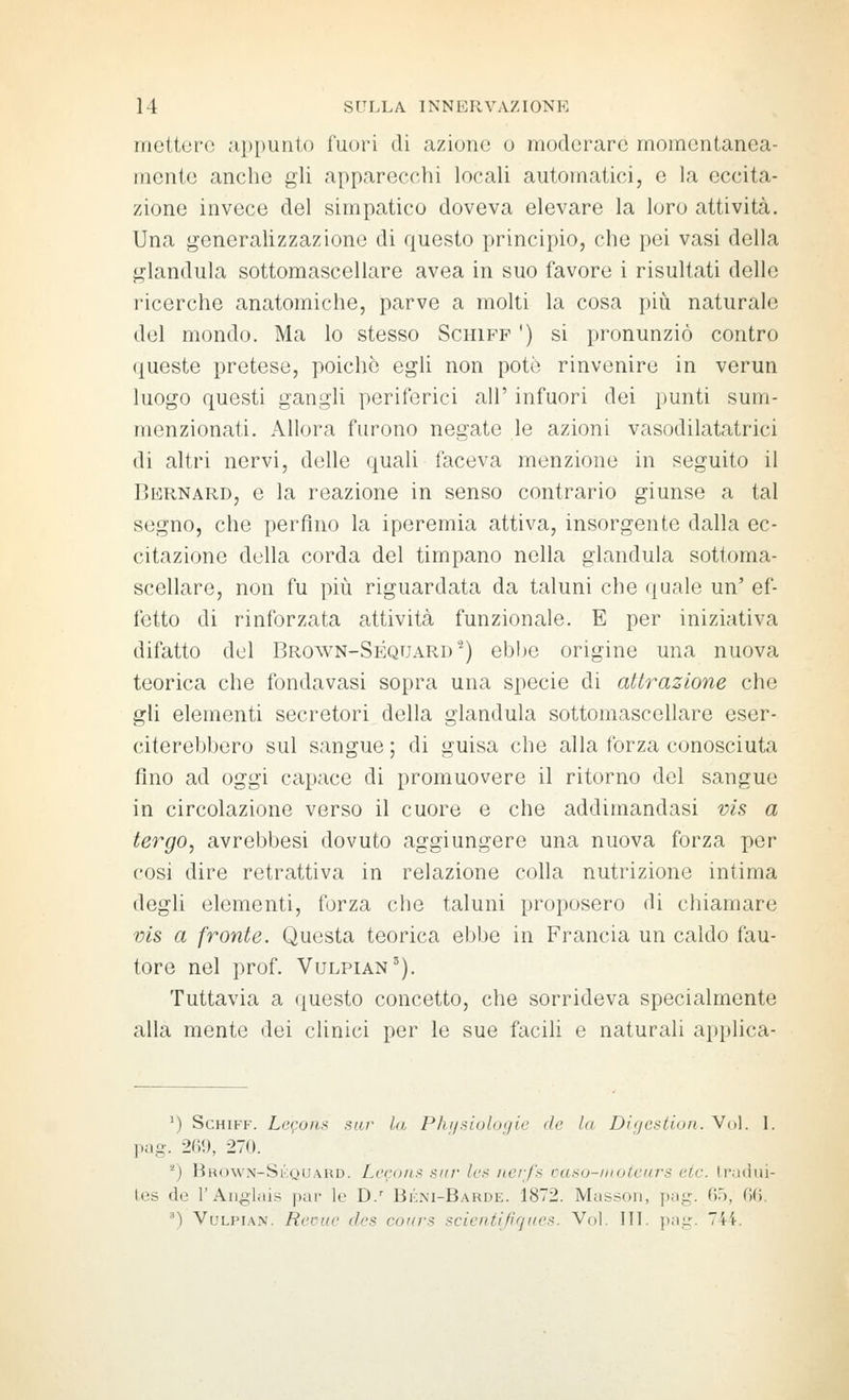 mettere .'i|)[)un1,() fuori di azione o moderare momentanea- mente anche gli apparecchi locali automatici, e la eccita- zione invece del simpatico doveva elevare la loro attività. Una generaUzzazione di questo principio, che pei vasi della gianduia sottomascellare avea in suo favore i risultati delle ricerche anatomiche, parve a molti la cosa più naturale del mondo. Ma lo stesso Schiff ') si pronunziò contro queste pretese, poiché egli non potò rinvenire in verun luogo questi gangli periferici all' infuori dei punti sum- menzionati. Allora furono negate le azioni vasodilatatrici di altri nervi, delle quali faceva menzione in seguito il Bernard, e la reazione in senso contrario giunse a tal segno, che perfino la iperemia attiva, insorgente dalla ec- citazione della corda del timpano nella gianduia sottoma- scellare, non fu più riguardata da taluni che quale un' ef- fetto di rinforzata attività funzionale. E per iniziativa difatto del Brown-Séquard^) ebbe origine una nuova teorica che fondavasi sopra una specie di attrazione che gli elementi secretori della gianduia sottomascellare eser- citerebbero sul sangue ; di guisa che alla forza conosciuta fino ad oggi capace di promuovere il ritorno del sangue in circolazione verso il cuore e che addimandasi vis a tergo, avrebbesi dovuto aggiungere una nuova forza per cosi dire retrattiva in relazione colla nutrizione intima degli elementi, forza che taluni proposero di chiamare vis a fronte. Questa teorica ebbe in Francia un caldo fau- tore nel prof. Vulpian^). Tuttavia a questo concetto, che sorrideva specialmente alla mente dei clinici per le sue facili e naturali applica- ') Schiff. Lcgoiis sur In Phrjsiulogie de la Difjcstion. Voi. 1. pag. 269, 270. *) Brown-Si';quard. Leeone sur ics Ncrf'.s rasu-iiiotcìirs eie. Iradiii- tes de r Anglais par le D.' Bèni-Barde. 1872. Masson, {)ag. 65, 6(). •■') VuLPiAN. Reoiic des coìirs scienti fi ques. Voi. III. pag. 744.