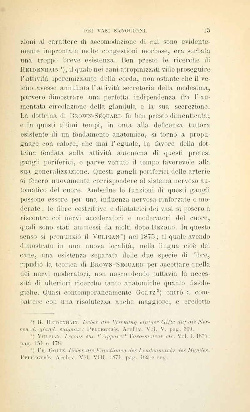 zioni al carattere di accomodazione di cui sono evidente- mente improntate molte congestioni morbose, era serbata una troppo breve esistenza. Ben presto le ricerche di Heidenhain '), il quale nei cani atropinizzati vide proseguire r attività iperemizzante della corda, non ostante che il ve- leno avesse annullata l'attività secretoria della medesima, parvero dimostrare una perfetta indipendenza fra l'au- mentata circolazione della gianduia e la sua secrezione. La dottrina di I'rown-Séquard fu ben presto dimenticata; e in questi ultimi tempi, in onta alla deficenza tuttora esistente di un fondamento anatomico, si tornò a propu- gnare con calore, che mai 1' eguale, in favore della dot- trina fondata sulla attività autonoma di questi pretesi gangli periferici, e parve venuto il tempo favorevole alla sua generalizzazione. Questi gangli periferici delle arterie si fecero nuovamente corrispondere al sistema nervoso au- tomatico del cuore. Ambedue le funzioni di questi gangli possono essere per una influenza nervosa rinforzate o mo- derate : le fibre costrittive e dilatatrici dei vasi si posero a riscontro coi nervi acceleratori e moderatori del cuore, quali sono stati ammessi da molti dopo Bezold. In questo senso si pronunziò il Vulpian'^) nel 1875; il quale avendo dimostrato in una nuova località, nella lingua cioè del cane, una esistenza separata delle due specie di fibre, ripudiò la teorica di Brown-Séquard per accettare quella dei nervi moderatori, non nascondendo tuttavia la neces- sità di ulteriori ricerche tanto anatomiche quanto fisiolo- giche. Quasi contemporaneamente Goltz') entrò a com- battere con una risolutezza anche maggiore, e credette M R. Heidenhain. Uebcr die Wirkiing ciiir(/er Giftc auf lìie Ncr- ccii d. (/land, sub max : Pflueger's. Archiv. Voi. V. pag. 309. ^) VuLPiAN. Lecoiis sur l'Affarcil Vaso-mofcur ctc. Voi. I. 1875; pug. 154 e 178. ^) Fr. Goltz. Leber die Fuioctionen de^ LcndenniarnS 'A'-; lli/nde>'. pKLOKt;i.H's. Arcluv. Voi. Vili. 1874, pn-, 482 e seg.