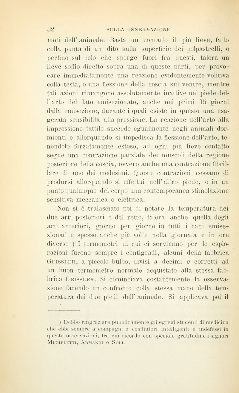 moti dell' anitnale. I>asta un contatto il più lieve, fatto colla punta di un dito sulla superficie dei polpastrelli, o perfino sul pelo che sporge fuori fra questi, talora un lieve soffio diretto sopra una di queste parti, per provo- care immediatamente una reazione evidentemente volitiva colla testa, o una flessione della coscia sul ventre, mentre tali azioni rimangono assolutamente inattive nel piede del- l'arto del lato emisezionato, anche nei primi 15 giorni dalla emisezione, durante i quali esiste in questo una esa- gerata sensibilità alla pressione. La reazione dell'arto alla impressione tattile succede egualmente negli animali dor- mienti e allorquando si impedisca la flessione dell'arto, te- nendolo forzatamente esteso, ad ogni più lieve contatto segue una contrazione parziale dei muscoli della regione posteriore della coscia, ovvero anche una contrazione fibril- lare di uno dei medesimi. Queste contrazioni cessano di prodursi allorquando si effettui neh' altro piede, o in un punto qualunque del corpo una contemporanea stimolazione sensitiva meccanica o elettrica. Non si è tralasciato poi di notare la temperatura dei due arti posteriori e del retto, talora anche quella degli arti anteriori, giorno per giorno in tutti i cani emise- zionati e spesso anche più volte nella giornata e in ore diverse') I termometri di cui ci servimmo per le esplo- razioni furono sempre i centigradi, alcuni della fabbrica Geissler, a piccolo bulbo, divisi a decimi e corretti ad un buon termometro normale acquistato alla stessa fab- brica Geissler. Si cominciava costantemente la osserva- zione facendo un confronto colla stessa mano della tem- peratura dei due piedi dell' animale. Si appUcava poi il ^) Delibo ringi-aziare puhblieumcnte gli egregi studeiili di medicina che ebbi sempre a compugni e coadiutori intelligenti e indefessi in queste osservazioni, fra cui ricordo con speciale gratitudine i signori MlCHELETTI, ArMANM C SoLI.