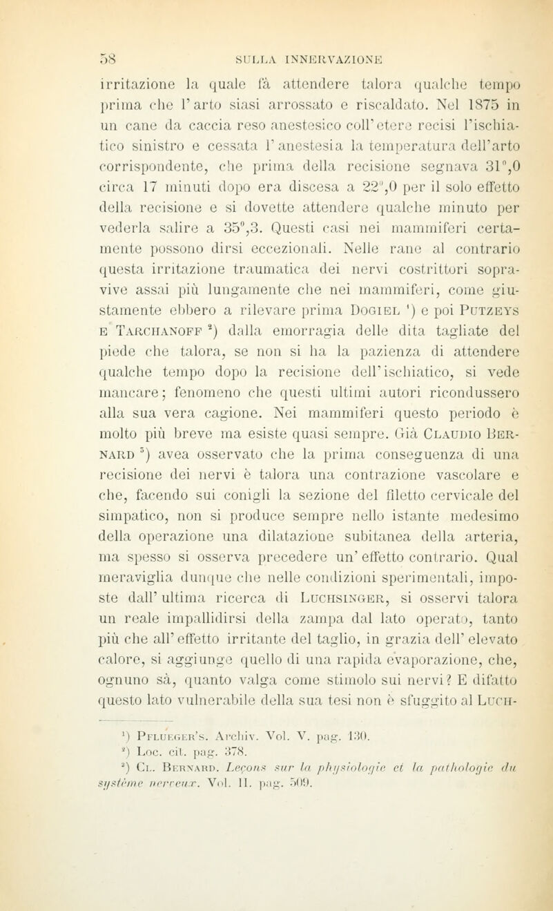 irritazione la quale (a attendere talora (gualche tempo prima che 1' arto siasi arrossato e riscaldato. Nel 1875 in un cane da caccia reso anestesico coli'etere recisi l'ischia- tico sinistro e cessata l'anestesia la temperatura dell'arto corrispondente, che prima della recisione segnava 31 %0 circa 17 minuti dopo era discesa a 22,0 per il solo effetto della recisione e si dovette attendere qualche minuto per vederla salire a 35,3. Questi casi nei mammiferi certa- mente possono dirsi eccezionali. Nelle rane al contrario questa irritazione traumatica dei nervi costrittori sopra- vive assai più lungamente che nei mammiferi, come giu- stamente ebbero a rilevare prima Dogiel ') e poi Putzeys E Tarchanofp *) dalla emorragia delle dita tagliate del piede che talora, se non si ha la pazienza di attendere qualche tempo dopo la recisione dell'ischiatico, si vede mancare; fenomeno che questi ultimi autori ricondussero alla sua vera cagione. Nei mammiferi questo periodo è molto più breve ma esiste quasi sempre. Già Claudio Ber- nard ') avea osservato che la prima conseguenza di una recisione dei nervi è talora una contrazione vascolare e che, facendo sui conigli la sezione del filetto cervicale del simpatico, non si produce sempre nello istante medesimo della operazione una dilatazione subitanea della arteria, ma spesso si osserva precedere un' effetto contrario. Qual meraviglia duntiue che nelle condizioni sperimentali, impo- ste dall' ultima ricerca di Luchsinger, si osservi talora un reale impallidirsi della zampa dal lato operato, tanto più che all' effetto irritante del taglio, in grazia dell' elevato calore, si aggiunge quello di una rapida evaporazione, che, ognuno sa, quanto valga come stimolo sui nervi? E difatto questo lato vulnerabile della sua tesi non è sfuggito al Luni- M Pflueger's. Ai'cliiv. Voi. V. pa.ir. 13(1. '■') Loc. ciL pag. 378. ^) Ci.. Bernard. Le<^oni< f^ur la phi/.'^iolof/t'e et la pafliologic dii ■'i/.-'tr/ne ii/'iTcrrr. VuL li. |i.iK. -i'-'.