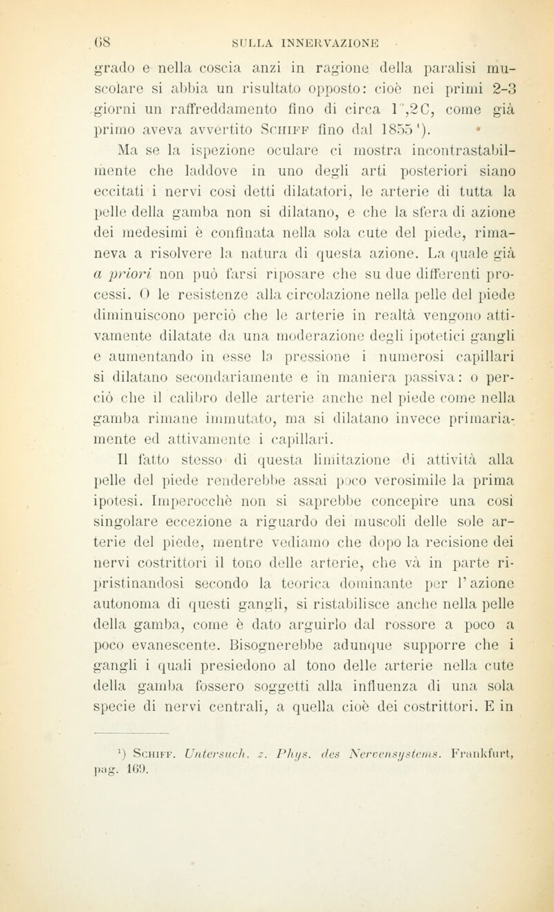 grado e nella coscia anzi in ragione della i)aralisi mu- scolare si abbia un risultato opposto: cioè nei primi 2-3 giorni un raffreddamento fino di circa 1,2C, come già primo aveva avvertito Sciiifp fino dal 1855'). Ma se la ispezione oculare ci mostra incontrastabil- mente che laddove in uno degli arti posteriori siano eccitati i nervi cosi detti dilatatori, le arterie di tutta la pelle della gamba non si dilatano, e che la sfera di azione dei medesimi è confinata nella sola cute del piede, rima- neva a risolvere la natura di questa azione. La quale già a priori non può farsi riposare che su due differenti pro- cessi. 0 le resistenze alla circolazione nella pelle del piede diminuiscono perciò che le arterie in realtà vengono atti- vamente dilatate da una moderazione degli ipotetici gangli e aumentando in esse la pressione i numerosi capillari si dilatano secondariamente e in maniera passiva : o per- ciò che il calibro delle arterie anche nel piede come nella gamba rimane immutato, ma si dilatano invece primaria- mente ed attivamente i capillari. Il fatto stesso di questa limitazione di attività alla pelle del piede renderebbe assai poco verosimile la prima ipotesi. Imperocché non si saprebbe concepire una cosi singolare eccezione a riguardo dei muscoli delle sole ar- terie del piede, mentre vediamo che dopo la recisione dei nervi costrittori il tono delle arterie, che va in parte ri- pristinandosi secondo la teorica dominante per l'azione autonoma di questi gangli, si ristabilisce anche nella pelle della gamba, come è dato arguirlo dal rossore a poco a poco evanescente. Bisognerebbe adunque supporre che i gangli i quali presiedono al tono delle arterie nella cute della gamlja fossero soggetti alla influenza di una sola specie di nervi centrali, a quella cioè dei costrittori. E in ') ScHiFF. U/itcrsuch. ^^ Plujs. des Nerccnsysteins. Frankfurt, pag. 169.