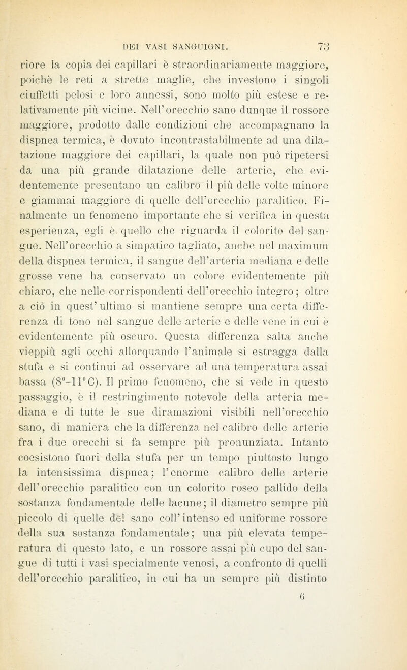 riore la copia dei capillari è straordinariamente maggiore, poiché le reti a strette maglie, che investono i singoli ciuffetti pelosi e loro annessi, sono molto più. estese e re- lativamente più vicine. Nell'orecchio sano dunque il rossore maggiore, prodotto dalle condizioni che accompagnano la dispnea termica, è dovuto incontrastabilmente ad una dila- tazione maggiore dei capillari, la quale non può ripetersi da una più grande dilatazione delle arterie, che evi- dentemente presentano un caliljro il più delle volte minore e giammai maggiore di quelle dell'orecchio paralitico. Fi- nalmente un fenomeno importante che si verifica in questa esperienza, egli è. quello che riguarda il colorito del san- gue. Nell'orecchio a simpatico tagliato, anche nel maximum della dispnea termica, il sangue dell'arteria mediana e delle grosse vene ha conservato un colore evidentemente più chiaro, che nelle corrispondenti dell'orecchio integro ; oltre a ciò in quest' ultimo si mantiene sempre una certa diffe- renza di tono nel sangue delle arterie e delle vene in cui è evidentemente più oscuro. Questa differenza salta anche vieppiù agli occhi allorquando l'animale si estragga dalla stufa e si continui ad osservare ad una temperatura assai bassa (8''-irC). Il primo fenomeno, che si vede in questo passaggio, è il restringimento notevole della arteria me- diana e di tutte le sue diramazioni visibili nell'orecchio sano, di maniera che la differenza nel calibro delle arterie fra i due orecchi si fa sempre più pronunziata. Intanto coesistono fuori della stufa per un tempo piuttosto lungo la intensissima dispnea; l'enorme calibro delle arterie dell'orecchio paralitico con un colorito roseo pallido della sostanza fondamentale delle lacune; il diametro sempre più piccolo di (juelle del sano coli'intenso ed uniforme rossore della sua sostanza fondamentale ; una più elevata tempe- ratura di questo lato, e un rossore assai più cupo del san- gue di tutti i vasi specialmente venosi, a confronto di quelli dell'orecchio paralitico, in cui ha un sempre più distinto 6