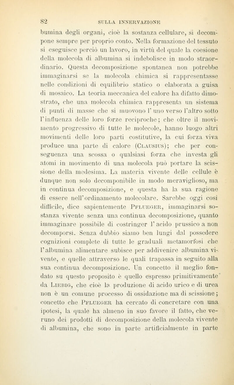 bumina degli organi, cioò la sostanza cellulare, si decom- pone sempre per proprio conto. Nella formazione del tessuto si eseguisce perciò un lavoro, in virtù del quale la coesione della molecola di albumina si indebolisce in modo straor- dinario. Questa decomposizione spontanea non potrebbe immaginarsi se la molecola chimica si rappresentasse nelle condizioni di equilibrio statico o elaborata a guisa di mosaico. La teoria meccanica del calore ha difatto dimo- strato, che una molecola chimica rappresenta un sistema di punti di masse che si muovono V uno verso l'altro sotto l'influenza dello loro forze reciproche; che oltre il movi- mento progressivo di tutte le molecole, hanno luogo altri movimenti delle loro parti costitutive, la cui forza viva I)roduce una parte di calore (Clausius); che per con- seguenza una scossa o qualsiasi forza che investa gli atomi in movimento di una molecola può portare la scis- sione della medesima. La materia vivente delle cellule è dunque non solo decomponibile in modo meraviglioso, ma in continua decomposizione, e questa ha la sua ragione di essere nell'ordinamento molecolare. Sarebbe oggi cosi difficile, dice sapientemente Pflueger, immaginarsi so- stanza vivente senza una continua decomposizione, quanto immaginare possibile di costringer 1' acido prussico a non decomporsi. Senza dubbio siamo ben lungi dal possedere cognizioni complete di tutte le graduaU metamorfosi che r albumina alimentare subisce per addivenire albumina vi- vente, e quelle attraverso le quali trapassa in seguito alla sua continua decomposizione. Un concetto il meglio fon- dato su questo proposito è quello espresso primitivamente da LiBBiG, che cioè la produzione di acido urico e di urea non è un comune processo di ossidazione ma di scissione ; concetto che Pflueger ha cercato di concretare con una ipotesi, la quale ha almeno in suo favore il fatto, che ve- runo dei prodotti di decomposizione della molecola vivente di albumina, che sono in parte artificialmente in parte