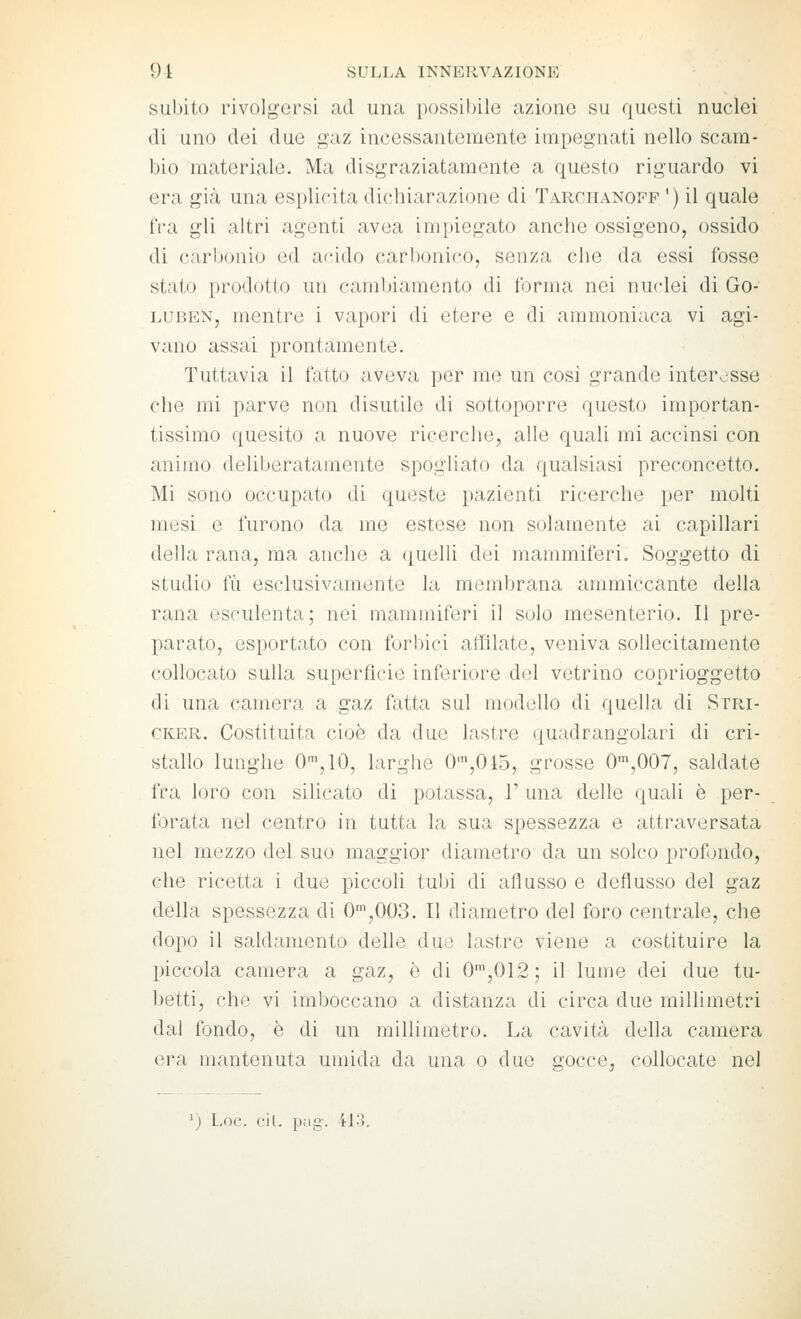 subito l'ivolgersi ad una possiijile aziono su quosti nuclei (li uno dei due gaz incessantemente impegnati nello scam- bio materiale. Ma disgraziatamente a questo riguardo vi era già una esplicita dichiarazione di Tarciianofp ') il quale fra gli altri agenti avea impiegato anche ossigeno, ossido di carbonio ed acido carl)onico, senza che da essi fosse stato prodotto un camljiamento di forma nei nuclei di Go- LUBEN, mentre i vapori di etere e di ammoniaca vi agi- vano assai prontamente. Tuttavia il fatto aveva per me un cosi grande interesse che mi parve non disutile di sottoporre questo importan- tissimo quesito a nuove ricerche, alle quali mi accinsi con animo deliberatamente spogliato da qualsiasi preconcetto. Mi sono occupato di queste pazienti ricerche per molti mesi e furono da me estese non solamente ai capillari della rana, ma anche a ({uelli dei mammiferi. Soggetto di studio fìi esclusivamente la membrana ammiccante della rana esculenta; nei mammiferi il solo mesenterio. Il pre- parato, esportato con forbici affilate, veniva sollecitamente collocato sulla superfìcie inferiore del vetrino coprioggetto di una camera a gaz fatta sul modello di quella di Stri- CKER. Costituita cioè da due lastre quadrangolari di cri- stallo lunghe O-^jlO, larghe 0',045, grosse O^'^OOl, saldate fra loro con silicato di potassa, 1' una delle (juali è per- forata nel centro in tutta la sua spessezza e attraversata nel mezzo del suo maggior diametro da un solco profondo, che ricetta i due piccoli tubi di aflusso e deflusso del gaz della spessezza di O^'jOOS. Il diametro del foro centrale, che dopo il saldamento delle duo lastre viene a costituire la piccola camera a gaz, è di 0',012; il lume dei due tu- betti, che vi imboccano a distanza di circa due millimetri dal fondo, è di un millimetro. La cavità della camera era mantenuta umida da una o due gocce, collocate nel ') Loc. cil. pug. il3.