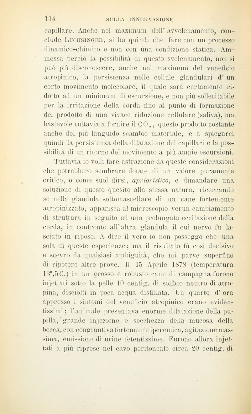 capillare. Anche nel maximum delT avvelenamento, con- clude LuchsinctER, si ha quindi che fare con un processo dinamico-chimico e non con una condizione statica. Am- messa perciò la possibiHtcà di (juesto svelenamento, non si può più disconoscere, anche nel maximum del veneficio atropinico, la persistenza nelle cellule glandulari d' un certo movimento molecolare, il quale sarà certamente ri- dotto ad un minimum di escursione, e non più sollecitabile per la irritazione della corda fino al punto di formazione del prodotto di una vivace riduzione cellulare (saliva), ma bastevole tuttavia a fornire il CO,^, questo prodotto costante anche del più languido scamlno materiale, e a spiegarci quindi la persistenza della dilatazione dei capillari e la pos- sibilità di un ritorno del movimento a più ampie escursioni. Tuttavia io volli fare astrazione da queste considerazioni che potrebbero sembrare dotate di un valore puramente critico, 0 come suol dirsi, aprioristico, e dimandare una soluzione di questo quesito alla stessa natura, ricercando se nella gianduia sottomascellare di un cane fortemente atropinizzato, apparisca al microscopio verun cambiamento di struttura in seguito ad una prolungata eccitazione della corda, in confronto all'altra gianduia il cui nervo fu la- sciato in riposo. A dire il vero io non posseggo che una sola di queste esperienze; ma il risultato fu cosi decisivo e scevro da qualsiasi ambiguità, che mi parve superfluo di ripetere altre prove. Il 15 Aprile 1878 (temperatura 13°,5C.) in un grosso e robusto cane di campagna furono incettati sotto la pelle 10 centig. di solfato neutro di atro- pina, disciolti in poca acqua distillata. Un quarto d' ora appresso i sintomi del venefìcio atropinico erano eviden- tissimi; l'animale presentava enorme dilatazione della pu- pilla, grande infezione e secchezza della mucosa della bocca, con congiuntiva fortemente ipercmica, agitazione mas- sima, emissione di urine fetentissirae. Furono allora incet- tati a più riprese nel cavo peritoneale circa 20 centig. di