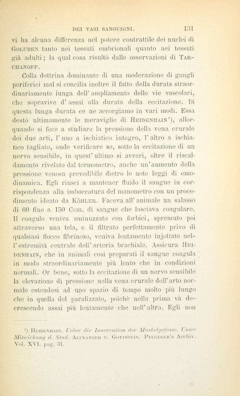 vi ha alcuna differenza nel potere contrattile dei nuclei di GoLUBEN tanto nei tessuti embrionali quanto nei tessuti ^■ià adulti ; la qual cosa risultò dalle osservazioni di Tar- CHANOFF. Colla dottrina dominante di una moderazione di gangli periferici mal si concilia inoltre il fatto della durata straor- dinariamente lunga dell'ampliamento delle vie vascolari, che sopravive d' assai alla durata della eccitazione. Di questa lunga durata ce ne accorgiamo in vari modi. Essa destò ultimamente le meraviglie di Heideniiain'), allor- quando si fece a studiare la pressione della vena crurale dei due arti, l'uno a ischiatico integro, l'altro a ischia- tico tagliato, onde verificare se, sotto la eccitazione di un nervo sensibile, in quest' ultimo si avveri, oltre il riscal- damento rivelato dal termometro, anche un'aumento della pressione venosa prevedibile dietro le note leggi di emo- dinamica. Egli riusci a mantener fluido il sangue in cor- rispondenza alla imboccatura del manometro con un proce- dimento ideato da KOhler. Faceva all' animale un salasso di 60 fino a 150 Ccm. di sangue che lasciava coagulare. Il coagulo veniva sminuzzato con forbici, spremuto poi attraverso una tela, e il filtrato perfettamente privo di qualsiasi fiocco fibrinoso, veniva lentamente injettato nel- restremità centrale dell'arteria brachiale. Assicura Hei- denhain, che in animali cosi preparati il sangue coagula in modo straordinariamente più lento che in condizioni normali. Or bene, sotto la eccitazione di un nervo sensibile la elevazione di pressione nella vena crurale dell'arto nor- male estendesi ad uno spazio di tempo molto più lungo che in quella del paralizzato, poiché nella prima va de- crescendo assai più lentamente che nell'altra. Egli non '),HiiiDEXHAi.x. U('l)c/- die hincrration der Mus/a'lgc/assc. Uiiicr Mitwirkung d. Slud. Alkxander u. Gottsteix. PFi,iii;r,KH's Arcliiv. Voi. XVI. png. 31.