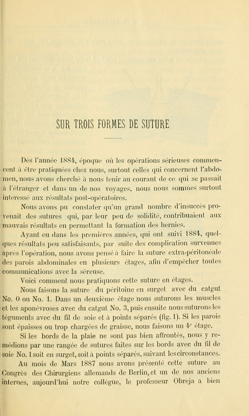 p SUR TROIS FORMES DE SUTURE Dès l'année 1884, époque où les opérations sérieuses commen- cent à être pratiquées chez nous, surtout celles qui concernent l'abdo- men, nous avons cherché à nous tenir au courant de ce qui se passait à l'étranger et dans un de nos voyages, nous nous sommes surtout intéressé aux résultats post-opératoires. Nous avons pu constater qu'un grand nombre d'insuccès pro- venait des sutures qui, par leur peu de solidité, contribuaient aux mauvais résultats en permettant la formation des hernies. Ayant eu dans les premières années, qui ont suivi 1884, quel- ques résultats peu satisfaisants, par suite des complication survenues après l'opération, nous avons pensé à faire la suture extra-péritonéale des parois abdominales en plusieurs étages, afin d'empêcher toutes communications avec la séreuse. Voici comment nous pratiquons celte suture en étages. Nous faisons la suture du péritoine en surget avec du catgut No. 0 ou No. 1. Dans un deuxième étage nous suturons les muscles et les aponévroses avec du catgut No. 3, puis ensuite nous suturons les téguments avec du fil de soie et à points séparés (fig. 1). Si les parois sont épaisses ou trop chargées de graisse, nous faisons un ¥ étage. Si les bords de la plaie ne sont pas bien affrontés, nous y re- médions par une rangée de sutures faites sur les bords avec du fil de soie No. Isoit en surget, soit à points séparés, suivant les circonstances. Au mois de Mars 1887 nous avons présenté cette suture au Congrès des Chirurgiens allemands de Berlin, et un de nos anciens internes, aujourd'hui notre collègue, le professeur Obreja a bien