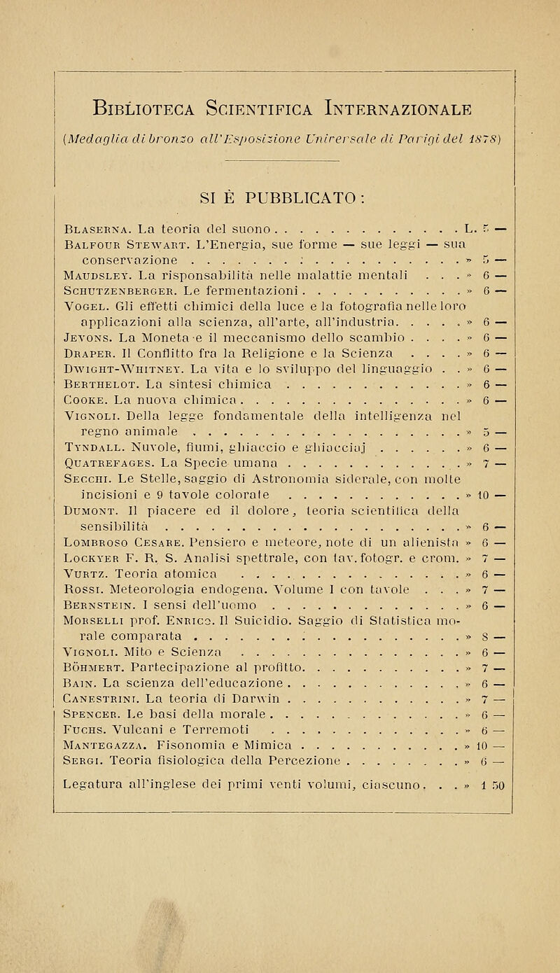 {Medaglia di bronzo all'Ksposiz-ione Unirersale di PariQidel 1878) SI E PUBBLICATO : Blaseena. La teoria del suono L. r. — Balfour Stewart. L'Energia, sue forme — sue leggi — sua conservazione ; » 5 — Maudsley. La risponsabilità nelle malattie mentali . . . •> 6 — ScHUTZENBERGER. Le femientazioni » 6 — VoGEL. Gli effetti chimici della luce eia fotografia nelle loro applicazioni alla scienza, all'arte, all'industria. . . . . » 6 — Jevons. La Moneta'6 il meccanismo dello scambio . . . . » 0 — Draper. Il Conflitto fra la Beligione e la Scienza . . . . » 6 ~ DwiGHT-WniTNEY. La vita e lo sviluppo del linguaggio . . » 6 — Berthelot. La sintesi chimica » 6 — CooKE. La nuova chimica » 6 — ViGNOLi. Della legge fondamentale della intelligenza nel regno animale >> 5 — Tyndall. Nuvole, fiumi, ghiaccio e ghiucciaj « 6 — Quatrefages. La Specie umana » 7 — Secchi. Le Stelle, saggio di Astronomia siderale, con molle incisioni e 9 tavole colorale » tO — DuMONT. Il piacere ed il dolore, teoria scicntillca della sensibilità >- 6 — Lombroso Cesare. Pensiero e meteore, note di un alienista » 6 — LocKYER F. R. S. Analisi spettrale, con tav. fotogr. e croni. 7 — VuRTz. Teoria atomica » 6 — Rossi. Meteorologia endogena. Volume 1 con tavole . . . » 7 — Bernstein. I sensi dell'uomo » 6 — Morselli prof. Enrico. Il Suicidio. Saggio di Statistica mo- rale comparata » S — ViGNOLi. Mito e Scienza » 6 — Bòhmert. Partecipazione al profitto » 7 — Bain. La scienza dell'educazione » 6 — Canestrini. La teoria di Darwin » 7 — Spencer. Le basi della morale » 6 — FucHS. Vulcani e Terremoti » 6 — Mantegazza. Fisonomia e Mimica » 10 — Sergi. Teoria fisiologica della Percezione » 6 — Legatura all'inglese dei primi venti volumi, ciascuno. . . » l .w