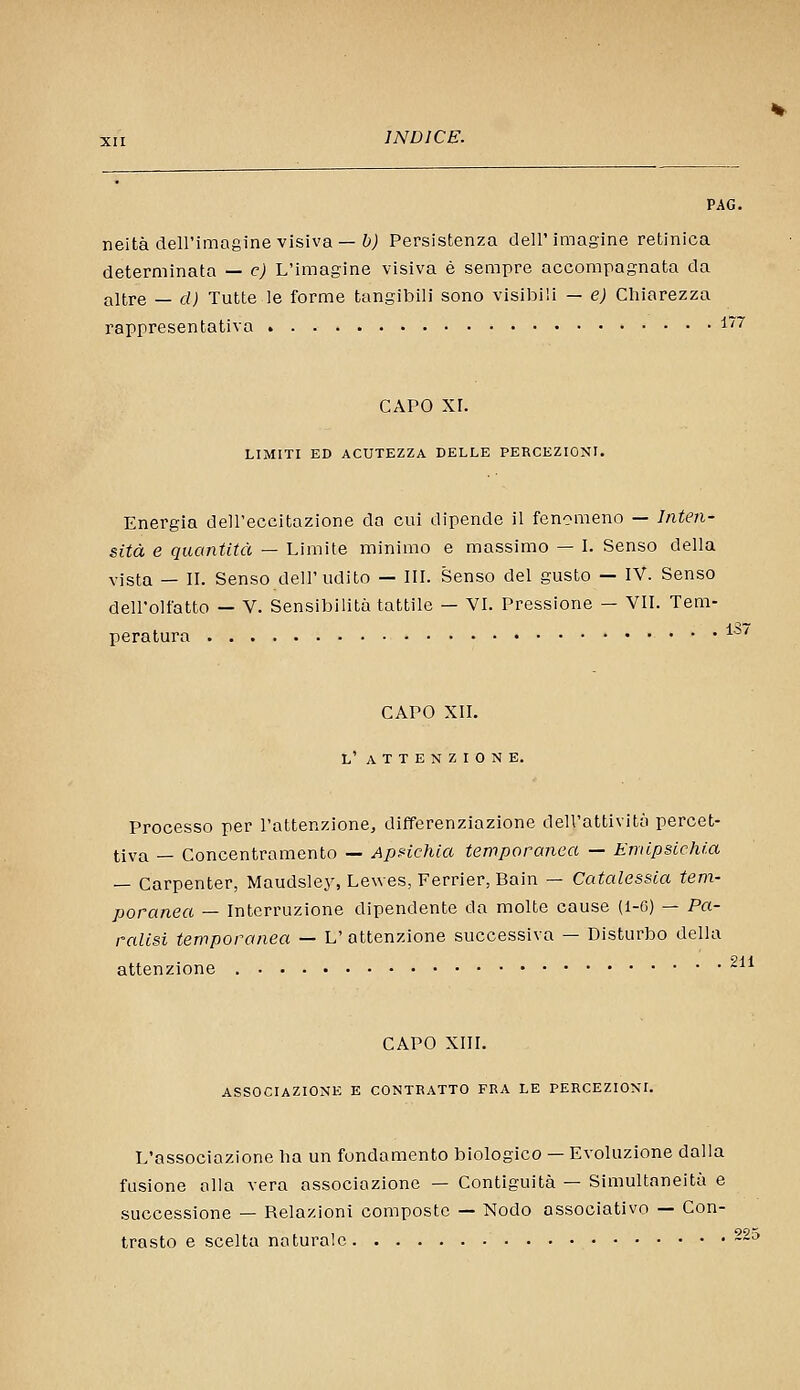 neitàdell'imagine visiva —&; Persistenza dell'imagine retinica determinata — e) L'imagine visiva è sempre accompagnata da altre — d) Tutte le forme tangibili sono visibili — e) Chiarezza rappresentativa l''' CAPO xr. LIMITI ED ACUTEZZA DELLE PERCEZIONI. Energia dell'eccitazione da cui dipende il fenomeno — Inten- sità e quantità — Limite minimo e massimo — I. Senso della vista — II. Senso dell'udito — III. Senso del gusto — IV. Senso dell'olfatto — V. Sensibilità tattile — VI. Pressione — VII. Tem- peratura ^^^ CAPO XII. L' A T T E N Z I 0 N E. Processo per l'attenzione, differenziazione dell'attività percet- tiva — Concentramento — Apnchìa temporanea — Emipsichia — Carpenter, Maudsley, Lewes, Ferrier, Bain — Catalessia tem- poranea — Interruzione dipendente da molte cause (1-6) — Pa- ralisi temporanea — L' attenzione successiva — Disturbo della attenzione ^^* CAPO XIII. ASSOCIAZIONE E CONTRATTO FRA LE PERCEZIONI. L'associazione ha un fondamento biologico — Evoluzione dalla fusione alla vera associazione — Contiguità — Simultaneità e successione — Relazioni composte — Nodo associativo — Con- trasto e scelta naturale ~;>