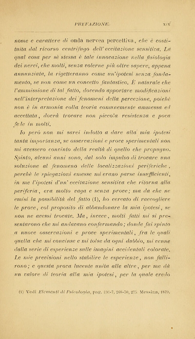 l'UliFA/lOSlì. XIX nome e carattere di onda nervea percettiva, ohe è costi- tuita dal ricorso centriftigo delV eccitazione sensitiva. La qual cosa per sé stessct è tale innocajzione nella fisiologia, dei nervi, che molti, senza volerne più olire sapere, appena annunziata, la rigetteranno come un''ipotesi senza fonda- mento, se non come un concetto fantastico. È naturale che l'ammissione di tal fatto, dovendo apportare modificazioni nell'interpretazione del fenomeni della percezione, poic/ic non è in armonia colla teoria comunemente ammessa, eri accettata, dovrà trovare non piccola resistenza e poca fede in molti. Io però non mi sarei indotto a dare alla mia ipotesi tanta importanza, se osservazioni e prove sperimentali non mi avessero convinto della realtà di quello che propugno. Spinto, alcuni anni sono, dal solo impulso di trovare una soluzione al fenomeno delle localizzazioni periferiche , perchè le spiegazioni emesse mi erano parse insufficienti, in me l'ipotesi d'un' eccitazione sensitiva che ritorna alla. periferia, era molto vaga e senza prove; ma da die ne emisi la possibilità del fatto (1), ho cercato di raccogliere le prove, col proposito di abbandonare la mia ipotesi, se non ne avessi trovate. Ma, invece, molti fatti mi si pre- sentarono che mi andavano confermando; donde fui spinto a nuove osservazioni e prove sperimentali, fra le quali quella che mi convinse e mi tolse da ogni dubbio, mi venne dalla serie di esperienze sulle imagini accidentali colorate. Le mie previsioni nello stabilire le esperienze, non falli- rono; e questa prova lucente unita alle altre, per me dà un vedove ili teoria alla mia ipotesi, per la quale credo (1) Vfili filcmoiiti ili P.'<i( uìooin, pnp:. ;:v;-r, 2()S-70, 2::, Messina, isni.