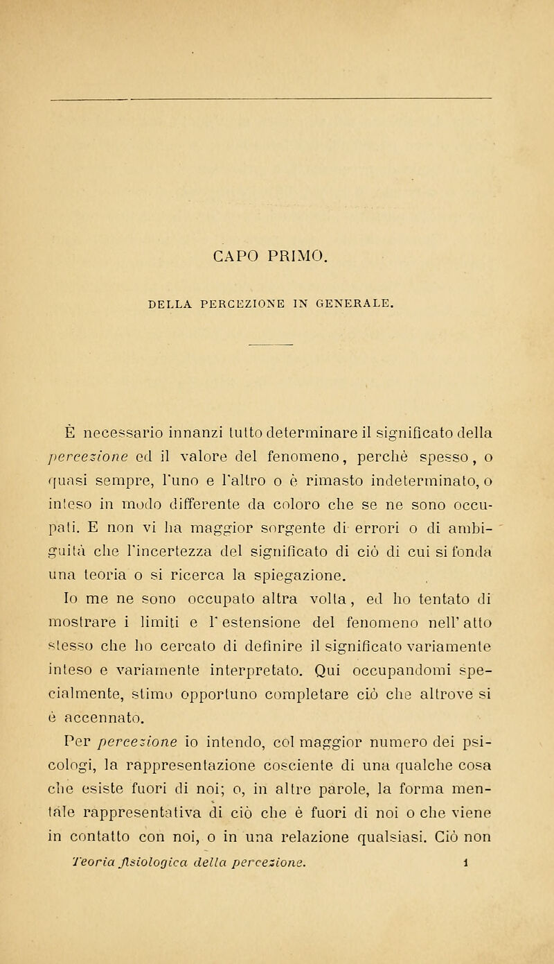 CAPO PRIMO. DELLA PERCEZIONE IN GENERALE. È necessario innanzi lutto determinare il significato della ])ercezione od il valore del fenomeno, perchè spesso, o ([uasi sempre, l'uno e Tallro o è rimasto indeterminato, o inteso in modo differente da coloro che se ne sono occu- pati. E non vi ha maggior sorgente di errori o di ambi- guità che l'incertezza del significato di ciò di cui si fonda una teoria o si ricerca la spiegazione. Io me ne sono occupato altra volta, ed ho tentato di mostrare i limiti e 1 estensione del fenomeno nell' atto slesso che ho cercato di definire il significalo variamente inteso e variamente interpretato. Qui occupandomi spe- cialmente, stimo opportuno completare ciò che altrove si è accennato. Per percezione io intendo, col maggior numero dei psi- cologi, la rappresentazione cosciente di una qualche cosa che esiste fuori di noi; o, in altre parole, la forma men- tale rappresentativa di ciò che è fuori di noi o che viene in contatto con noi, o in una relazione qualsiasi. Ciò non