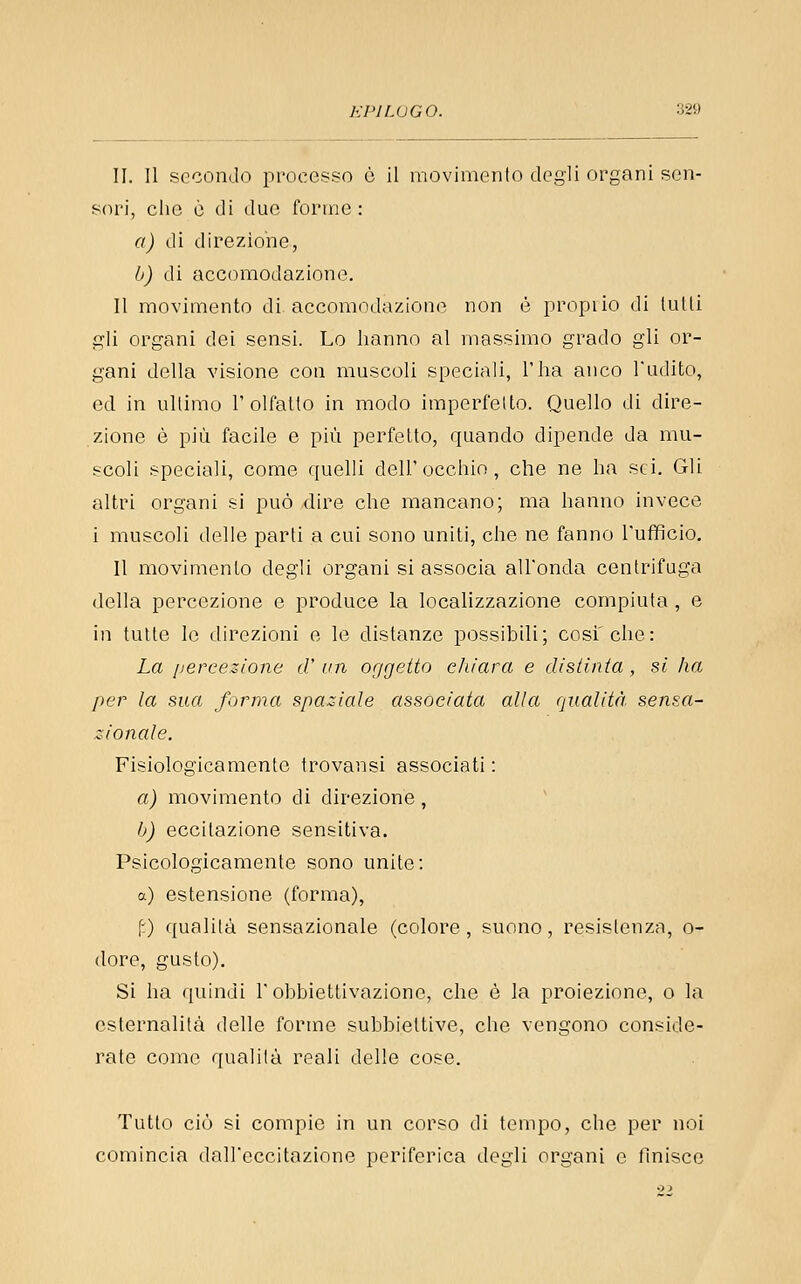 II. II secondo processo ò il movimento degli organi sen- sori, clic ò di due forme: a) (li tlirezione, b) di accomodazione. II movimento di accomodazione non è propiio di tulli gli organi dei sensi. Lo hanno al massimo grado gli or- gani della visione con muscoli speciali, l'ha anco Tudito, ed in ultimo 1'olfatto in modo imperfetto. Quello di dire- zione è più facile e più perfetto, quando dipende da mu- scoli speciali, come quelli dell'occhio, che ne ha sci. Gli altri organi si può dire che mancano; ma hanno invece i muscoli delle parti a cui sono uniti, che ne fanno l'ufficio. Il movimento degli organi si associa all'onda centrifuga della percezione e produce la localizzazione compiuta, e in tulle le direzioni e le distanze possibili; cosi'che: La [lercezione d' un oggeito chiara e disiinia , si ha per la sua forma spaziale associata alla qualità sensa- zionale. Fisiologicamente trovansi associati : a) movimento di direzione, b) eccitazione sensitiva. Psicologicamente sono unite: a) estensione (forma), fO qualità sensazionale (colore, suono, resistenza, o- dore, gusto). Si ha quindi l'obbiettivazione, che è la proiezione, o la csternalità delle forme subbieltive, che vengono conside- rate come qualità reali delie cose. Tutto ciò si compie in un corso di tempo, che per noi comincia daireccilazione periferica degli organi o finisce