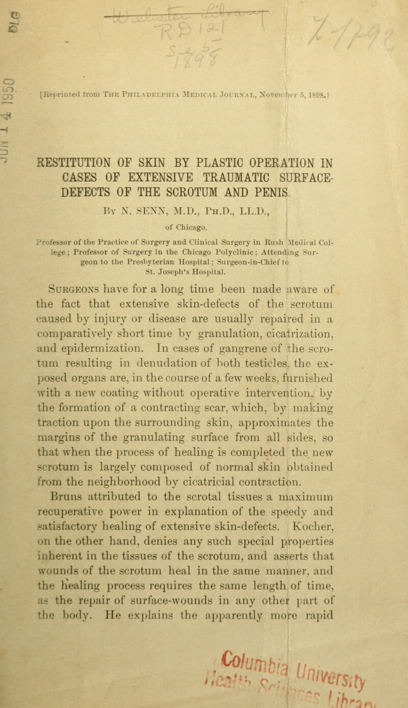 o to (;jj [Reprinte-l Irom The Philadelphia Medical Jouknai,, Xovembor 5, ISO?.I RESTITUTION OF SKIN BY PLASTIC OPERATION IN CASES OF EXTENSIVE TRAUMATIC SURFACE- DEFECTS OF THE SCROTUM AND PENIS. By X. SEXN, M.D., Ph.D., LL.D., of Chicago. Professor of the Practice of Surgery and Clinical Surgery iu Rush Meiiical Col- lege ; Professor of Surgery in the Chicago Polyclinic; Attending Sur- geon to the Presbyterian Hospital; Surgeon-in-Chiefto St. Joseph's Hospital. Surgeons have for a long time been made aware of the fact that extensive skin-defects of the scrotum caused by injury or disease are usuaUy repaired in a comparatively short time by granulation, cicatrization, and epidermization. In cases of gangrene of the scro- tum resulting in denudation of both testicles, the ex- posed organs are, in the course of a few weeks, furnished with a new coating without operative intervention, by the formation of a contracting scar, which, by making traction upon the surrounding skin, approximates the margins of the granulating surface from all sides, so that when the process of healing is completed the new scrotum is largely composed of normal skin obtained from the neighborhood by cicatricial contraction. Bruns attributed to the scrotal tissues a maximum recuperative power in explanation of the speedy and satisfactory healing of extensive skin-defects. Kocher, on the other hand, denies any such special properties inherent in the tissues of the scrotum, and asserts that wounds of the scrotum heal in the same manner, and the healing process requires the same length of time, lis the repair of surface-wounds in any other jiart of the body. He explains the apparently more rapid . ^lumt J;'^. '''^msity 'ih 'an,