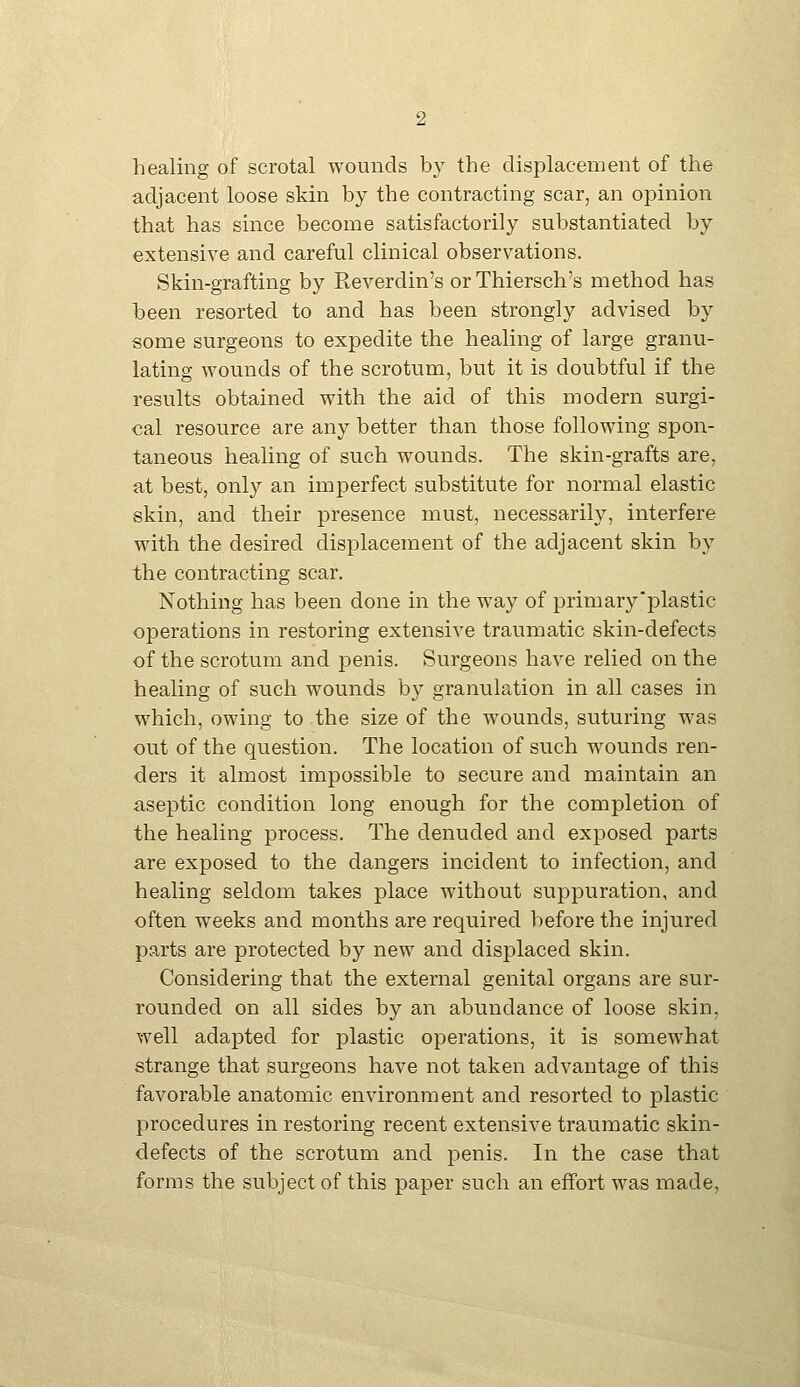 healing of scrotal wounds by the displacement of the adjacent loose skin by the contracting scar, an opinion that has since become satisfactorily substantiated by extensive and careful clinical observations. Skin-grafting by Reverdin's or Thiersch's method has been resorted to and has been strongly advised by some surgeons to expedite the healing of large granu- lating wounds of the scrotum, but it is doubtful if the results obtained with the aid of this modern surgi- cal resource are any better than those following spon- taneous healing of such wounds. The skin-grafts are, at best, only an imperfect substitute for normal elastic skin, and their presence must, necessarily, interfere with the desired displacement of the adjacent skin by the contracting scar. Nothing has been done in the way of primary'plastic operations in restoring extensive traumatic skin-defects of the scrotum and penis. Surgeons have relied on the healing of such wounds by granulation in all cases in which, owing to the size of the wounds, suturing was out of the question. The location of such wounds ren- ders it almost impossible to secure and maintain an aseptic condition long enough for the completion of the healing process. The denuded and exposed parts are exposed to the dangers incident to infection, and healing seldom takes place without suppuration, and often weeks and months are required before the injured parts are protected by new and displaced skin. Considering that the external genital organs are sur- rounded on all sides by an abundance of loose skin, well adapted for plastic operations, it is somewhat strange that surgeons have not taken advantage of this favorable anatomic environment and resorted to plastic procedures in restoring recent extensive traumatic skin- defects of the scrotum and penis. In the case that forms the subject of this paper such an effort was made.