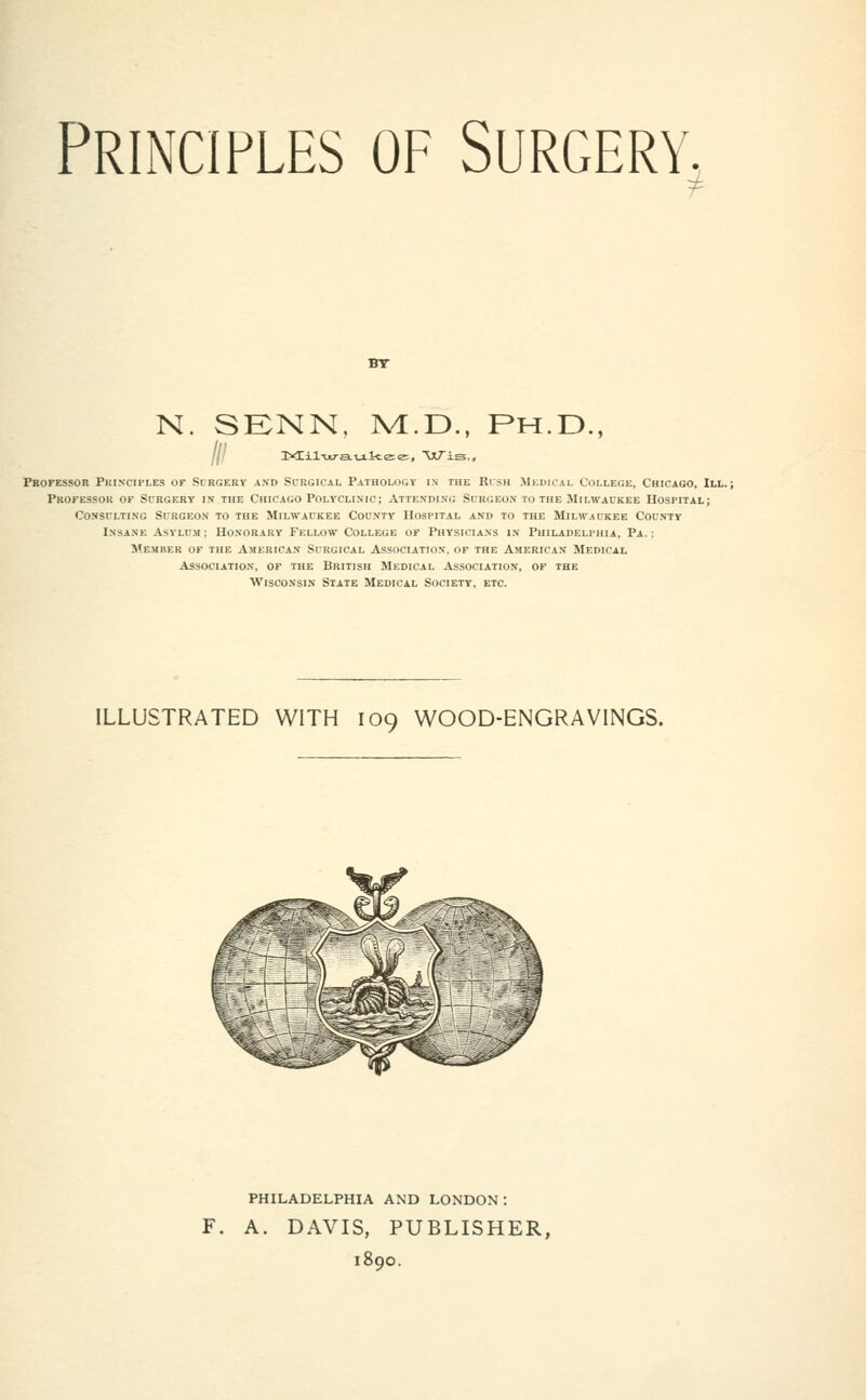 Principles of Surgery, N. SKNN, M.E)., Ph.D., Professor Pki.nciples of Scrgery axd Surgical Pathology in the Risk ilEuiCAL College, Chicago, III. Professor of Surgery in the Chicago Polyclinic; Atte.vding Surgeo.v to the Milwaukee Hospital; Consulting Surgeon to the Milwaukee County Hospital and to the Milwaukee County Insane Asylum; Honorary Fellow College of Physicians in Philadelphia, Pa.: Member of the American Surgical Association, of the American Medical Association, of the British Medical Association, of the Wisconsin State Medical Society, etc. ILLUSTRATED WITH 109 WOOD-ENGRAVINGS. PHILADELPHIA AND LONDON: F. A. DAVIS, PUBLISHER, 1890.