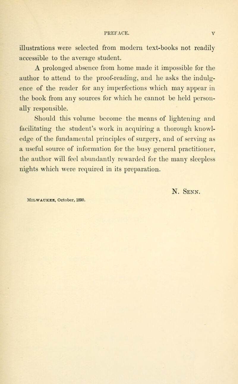 illustrations were selected from modern text-books not readily accessible to the average student. A prolonged absence from home made it impossible for the author to attend to the proof-reading, and he asks the indulg- ence of the reader for any imperfections which may appear in the book from any sources for which he cannot be held person- ally responsible. Should this volume become the means of lightening and facilitating the student's work in acquiring a thorough knowl- edge of the fundamental principles of surgery, and of serving as a useful source of information for the busy general practitioner, the author will feel abundantly rewarded for the many sleepless nights which were required in its preparation. N. Senn. MiLWACKKB, October, 1890.