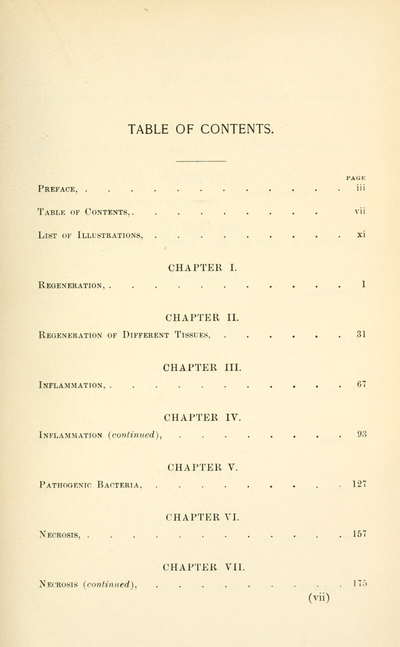 TABLE OF CONTENTS. PAGE Preface, iii Table of Contents. vii List of Illustrations, xi CHAPTER I. Regeneration, 1 CHAPTER II. Regeneration of Different Tissues, 31 CHAPTER III. Inflammation, 67 CHAPTER IV. Inflammation {continued), 93 CHAPTER V. Pathogenic Bacteria .127 CHAPTER VI. Necrosis, . . . . . . . . . . . .157 CHAPTER VII. Necrosis (continued), . . . . . . . . .17;')