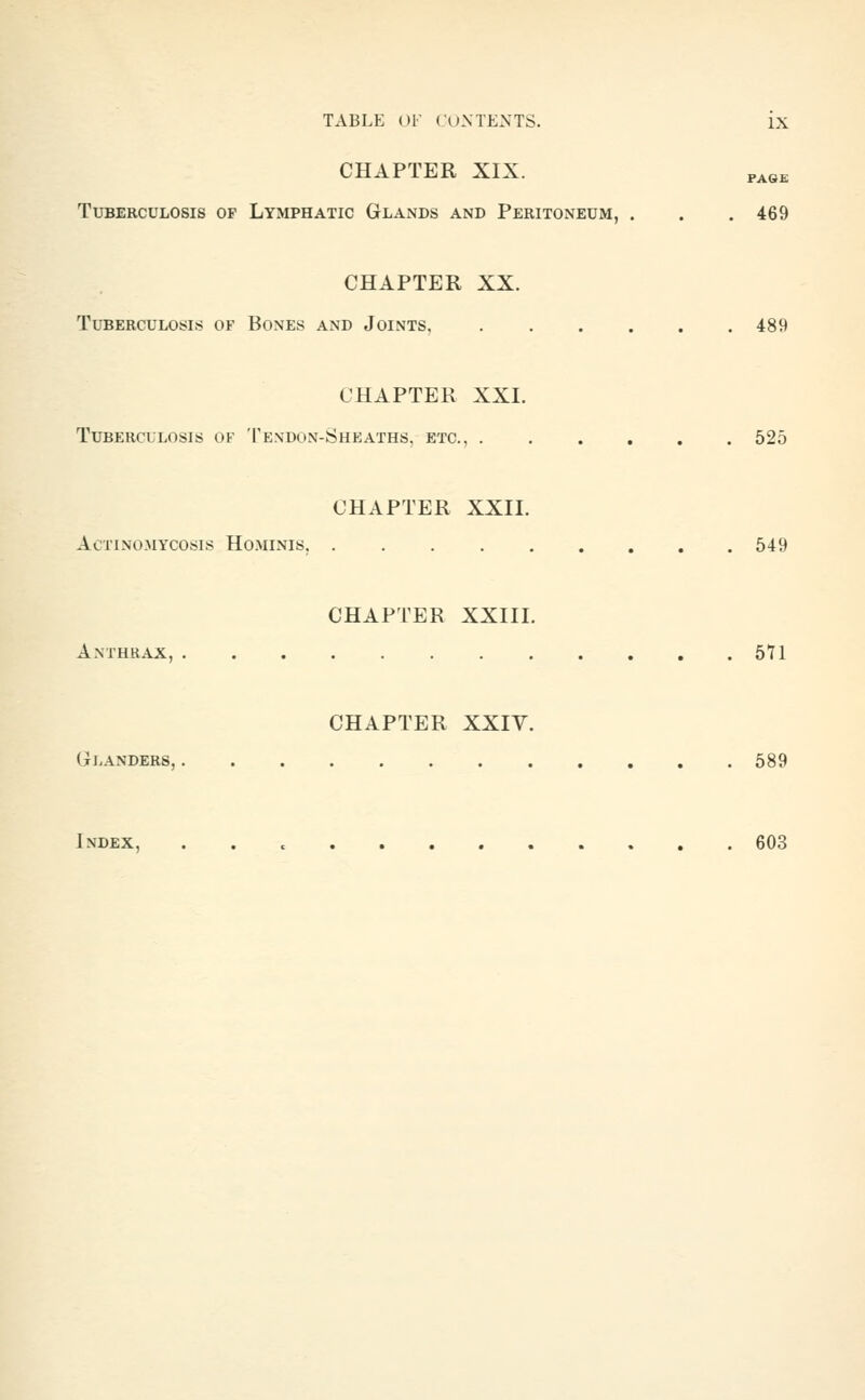 CHAPTER XIX. PASE Tuberculosis of Lymphatic Glands and Peritoneum, . . . 469 CHAPTER XX. Tuberculosis of Bones and Joints, 489 CHAPTER XXI. Tuberculosis of Tendon-Sheaths, etc., 525 CHAPTER XXII. Actinomycosis Ho.minis, 549 CHAPTER XXIII. Anthrax, 571 CHAPTER XXIV. Gj.anders, 589 Index, 603