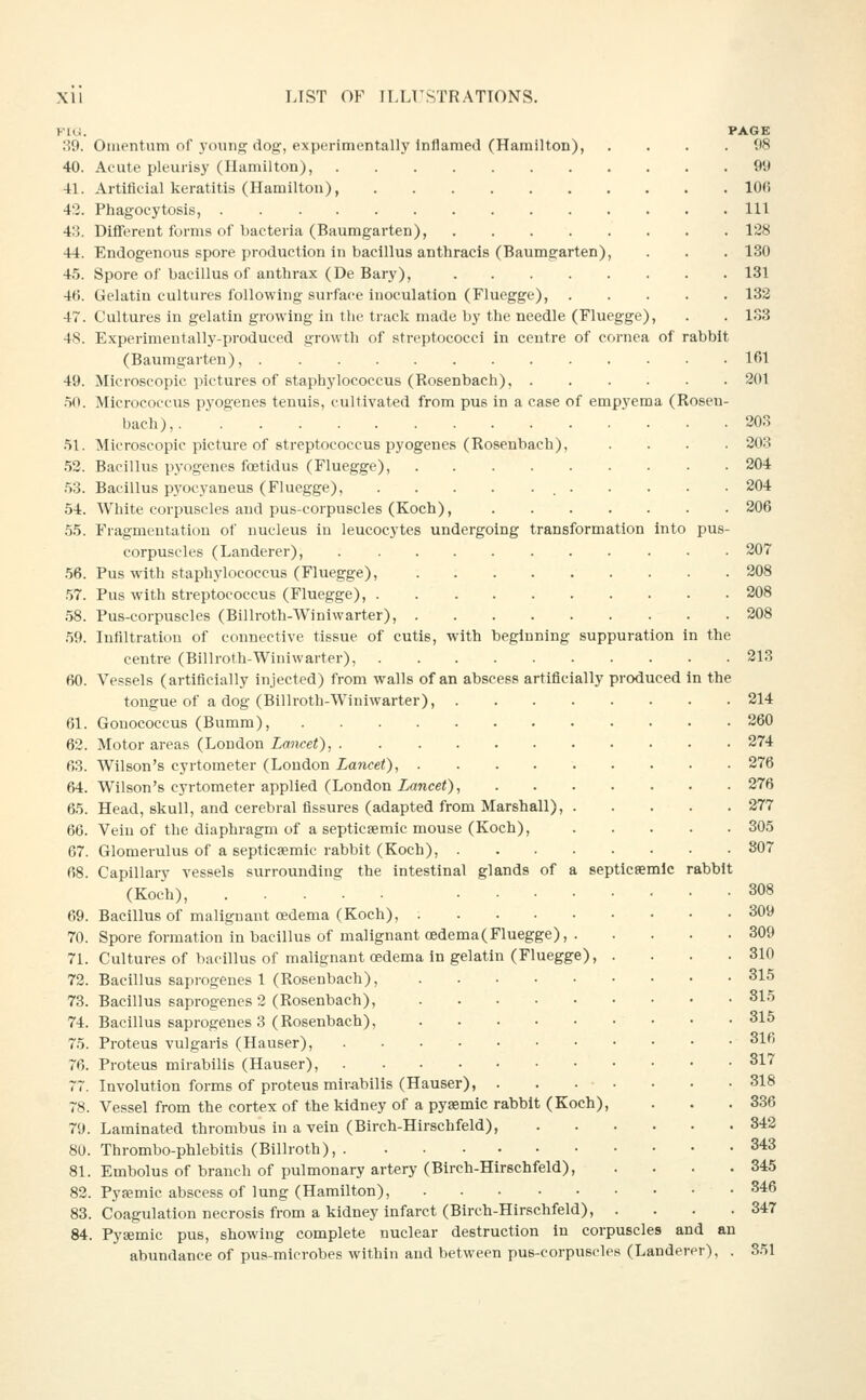 KlU. PAGE 39. Omentum of young dog, experimentally Inflamed (Hamilton), . . . .98 40. Aeute pleurisy (Hamilton), 99 41. Artificial keratitis (Hamilton), 106 42. Phagocytosis, Ill 43. Different forms of bacteria (Baumgarten), 128 44. Endogenous spore production in bacillus anthracis (Baumgarten), . . . 130 45. Spore of bacillus of anthrax (De Bary), 131 4fi. Gelatin cultures following surface inoculation (Fluegge), 132 47. Cultures in gelatin growing in tlie track made by the needle (Fluegge), . . 133 4S. Experimentally-produced growth of streptococci in centre of cornea of rabbit (Baumgarten), 161 49. Microscopic pictures of staphylococcus (Rosenbach), 301 .50. Micrococcus pyogenes tenuis, cultivated from pus in a case of empyema (Rosen- bach), 203 .51. Microscopic picture of streptococcus pyogenes (Rosenbach), .... 203 .52. Bacillus pyogenes foetidus (Fluegge), 204 .53. Bacillus pj'ocyaneus (Fluegge), 204 54. White corpuscles and pus-corpuscles (Koch), 206 55. Fragmentation of nucleus in leucocytes undergoing transformation into pus- corpuscles (Landerer), 207 .56. Pus with staphylococcus (Fluegge), 208 .57. Pus with streptococcus (Fluegge), 208 58. Pus-corpuscles (Billroth-Winiwarter), 208 .59. Infiltration of connective tissue of cutis, with beginning suppuration in the centre (Billroth-Winiwarter), 213 60. Vessels (artificially injected) from walls of an abscess artificially produced in the tongue of a dog (Billroth-Winiwarter), 214 61. Gonococcus (Bumm), 260 62. Motor areas (London Lancet), 274 63. Wilson's cyrtometer (Loudon Lancet), 276 64. Wilson's cyrtometer applied (London ianceO) 276 65. Head, skull, and cerebral fissures (adapted from Marshall), 277 66. Vein of the diaphragm of a septicaemic mouse (Koch), 305 67. Glomerulus of a septicsemic rabbit (Koch), 807 68. Capillary vessels surrounding the Intestinal glands of a septicsemlc rabbit (Koch), 308 69. Bacillus of malignant oedema (Koch), 309 70. Spore formation in bacillus of malignant cedema(Fluegge), 309 71. Cultures of bacillus of malignant oedema in gelatin (Fluegge), . . . .310 72. Bacillus saprogenes 1 (Rosenbach), 315 73. Bacillus saprogenes 2 (Rosenbach), 315 74. Bacillus saprogenes 3 (Rosenbach), • • • 315 75. Proteus vulgaris (Hauser), 316 76. Proteus mirabilis (Hauser), 317 77. Involution forms of proteus mirabilis (Hauser), . . • ■ • • .318 78. Vessel from the cortex of the kidney of a pysemic rabbit (Koch), . . .336 79. Laminated thrombus in a vein (Birch-Hirschfeld), 342 80. Thrombo-phlebltis (Billroth), 343 81. Embolus of branch of pulmonary artery (Birch-Hlrechfeld), . . . .345 82. Pysemic abscess of lung (Hamilton), 346 83. Coagulation necrosis from a kidney infarct (Birch-Hirschfeld), . . . .347 84. Pysemic pus, showing complete nuclear destruction in corpuscles and an abundance of pus-microbes within and between pus-corpuscles (Landerer), . 351
