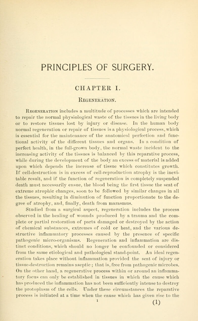 PRINCIPLES OF SURGERY. CHAPTER I. Regeneration. Regeneration includes a multitude of processes which are intended to repair the normal phj'siological waste of the tissues in the living body or to restore tissues lost b}- injur}- or disease. In the human body normal regeneration or repair of tissues is a physiological process,.which is essential for the maintenance of the anatomical perfection and func- tional activity of the different tissues and organs. In a condition of perfect health, in the full-grown bod}', the normal waste incident to the increasing activity of the tissues is balanced I)}' this reparative process, while during the development of the bod}- an excess of material is added upon which depends the increase of tissue which constitutes growth. If cell-destruction is in excess of cell-reproduction atropln' is the inevi- table result, and if the function of regeneration is comi^letel}- suspended death must necessaril}- ensue, the blood being the first tissue the seat of extreme atrophic changes, soon to be followed b}' similar changes in all the tissues, resulting in diminution of function proportionate to the de- gree of atrophy, and, finally, death from marasmus. Studied from a surgical aspect, regeneration includes the process observed in the healing of wounds produced by a trauma and the com- plete or partial restoration of parts damaged or destro^'ed by the action of chemical substances, extremes of cold or heat, and the various de- structive inflammatory processes caused b}- the presence of specific pathogenic micro-organisms. Regeneration and inflammation are dis- tinct conditions, which should no longer be confounded or considered from the same etiological and pathological stand-point. An ideal regen- eration takes place without inflammation provided the seat of injury or tissue-destruction remains aseptic ; that is, free from pathogenic microbes. On the other hand, a regenerative process within or around an inflamma- tory focus can only be established in tissues in which the cause which has produced the inflammation has not been sufficientl}' intense to destro}^ the proto|)lasm of the cells. Under these circumstances the reparative process is initiated at a time when the cause which has given rise to the