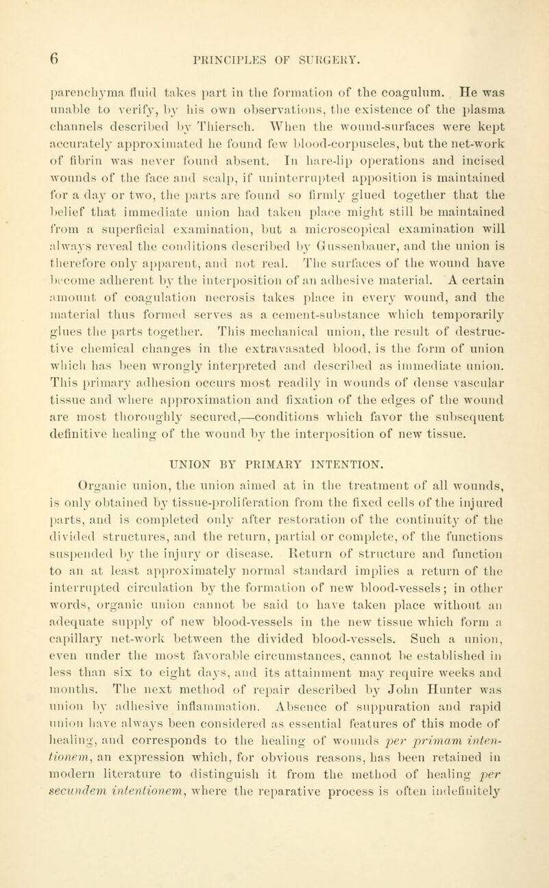 p.ireneliymn fluid tnkes part in tlie formation of tho coagulum. He was unable to verify, by his own observations, the existence of the i)lasma channels described by Thiersch. When the wound-surfaces were kept accuratel}' approximated he found few blood-corpuscles, but the net-work of fibrin was never found absent. In hare-lip oi)erations and incised wounds of the face and scalj), if uninterru[)ted apposition is maintained I'or a day or two, the i)arts are found so firmly glued together that the belief that immediate union had taken place might still be maintained i'rom a superficial examination, but a microscopical examination will always reveal the conditions described by Gussenbauer, and the union is therefore only apparent, and nc^t real. The surfaces of the wound have become adhei'ent by the interposition of an adhesive material. A certain amount of coagulation necrosis takes place in every wound, and the material thus formed serves as a cement-substance which temporarily glues the parts together. This mechanical union, the result of destruc- tive chemical changes in tlie extravasated blood, is the form of union which has been wrongly interpreted and described as immediate union. This primar}' adhesion occurs most readily in wounds of dense vascular tissue and where approximation and fixation of the edges of the wound are most thoroughly secured,—conditions which favor the subsequent definitive healing of the wound by the interposition of new tissue. UNION BY PRIMARY INTENTION. Organic union, the union aimed at in the treatment of all wounds, is only obtained by tissue-proliferation from the fixed cells of the injured parts, and is completed only after restoration of the continuity of the divided structures, and the return, partial or complete, of the functions suspended ])y the injury or disease. Return of structure and function to an at least approximately normal standard implies a return of the interrupted circulation by the formation of new blood-vessels; in other words, organic union cannot be said to have taken place without an adequate supply of new blood-vessels in the new tissue which form a capillary net-work between the divided blood-vessels. Such a union, even under the most favorable circumstances, cannot be established in less than six to eight days, and its attainment may require weeks and months. The next method of repair described by John Hunter was union by adhesive inflammation. Absence of sui)puration and rapid union liave alwaj^s been considered as essential features of this mode of healing, and corresponds to the healing of wounds per primam inten- tionem, an expression which, for obvious reasons, has been retained in modern literature to distinguish it from the method of healing per secundem infentionem, where the reparative process is often indefinitel}''