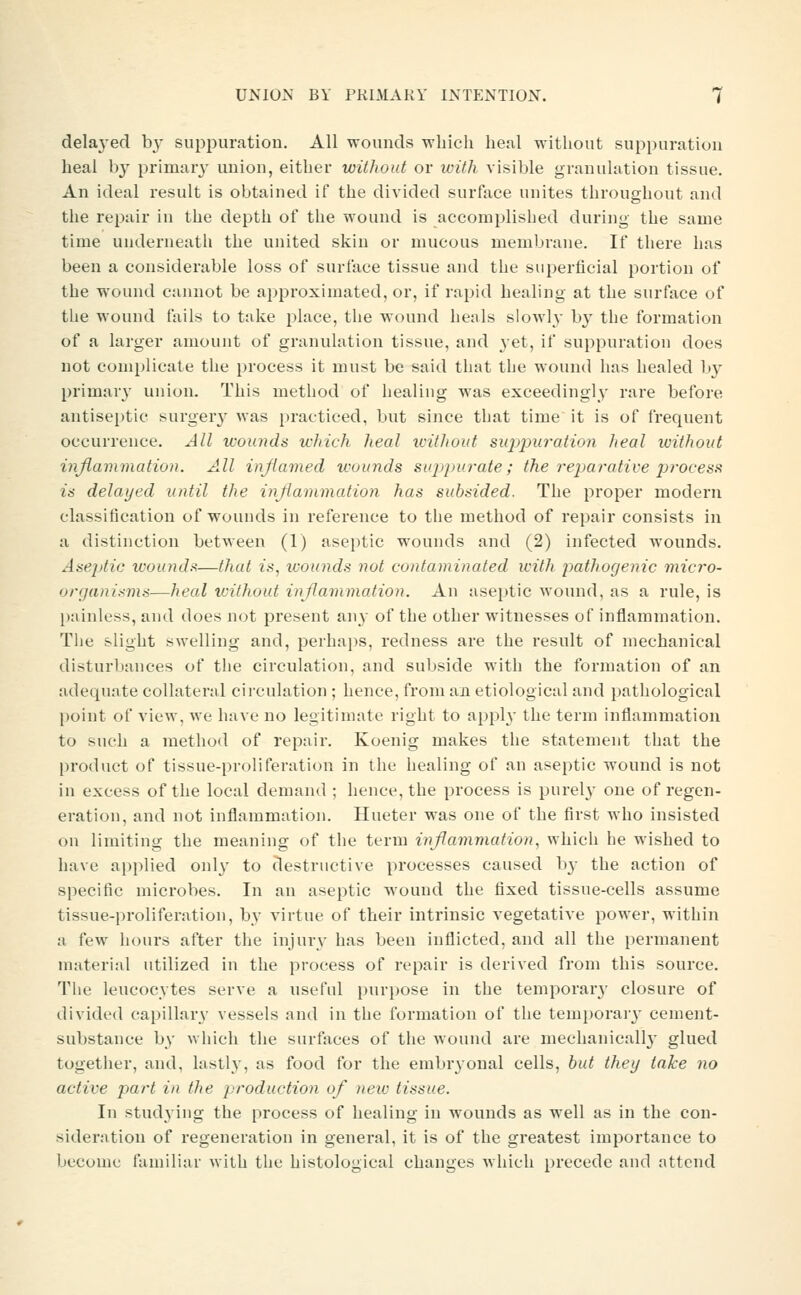 delaj-ed by suppuration. All wounds which heal witliout suppuration heal by primary union, either without or with visible granulation tissue. An ideal result is obtained if the divided surface unites throughout and the repair in the depth of the wound is accomplished during the same time underneath the united skin or mucous membrane. If there has been a considerable loss of surface tissue and the superficial portion of the wound cannot be approximated, or, if rapid healing at the surface of the wound fails to take place, the wound heals slowly by the formation of a larger amount of granulation tissue, and 3-et, if suppuration does not complicate the process it must be said that the wound has healed by primary union. This method of healiug was exceedingly rare before antiseptic surgery was practiced, but since that time it is of frequent occurrence. All wounds which heal icithout siqjpuration heal without inflammation. All inflamed wounds suppurate; the rejjai-ative process is delayed until the inflammation has subsided. The proper modern classification of wouuds in reference to the method of repair consists in a distinction between (1) aseptic wounds and (2) infected wounds. Aseptic wounds—that zs, wounds not contaminated icith pathogenic micro- organisms—heal without inflammation. An aseptic wound, as a rule, is painless, and does not px'esent ixwy of the other witnesses of inflammation. The slight swelling and, perhaps, redness are the result of mechanical disturbances of the circulation, and subside with the formation of an adequate collateral circulation ; hence, from an etiological and pathological point of view, we have no legitimate right to apply the term inflanmiation to such a method of repair. Koenig makes the statement that the product of tissue-proliferation in the healing of an aseptic wound is not in excess of the local demand ; hence, the process is purel}' one of regen- eration, and not inflammation. Hueter was one of the first who insisted on limiting the meaning of the term inflammation, which he wished to have applied onl^' to destructive processes caused by the action of specific microbes. In an aseptic wound the fixed tissue-cells assume tissue-proliferation, by virtue of their intrinsic vegetative power, within a few hours after the injury has been inflicted, and all the permanent material utilized in the process of repair is derived from this source. The leucocytes serve a useful purpose in the temporary closure of divided capillary vessels and in the formation of the temporary' cement- substance by which the surfaces of the wound are mechauicall}* glued together, and, lastly, as food for the embryonal cells, but they take no active part in the production of neiv tissue. In studying the process of healing in wounds as well as in the con- sideration of regeneration in genei'al, it is of the greatest importance to become familiar with the histological changes which precede and attend