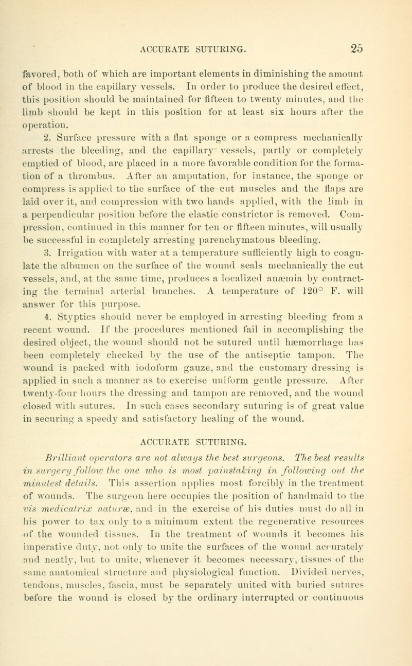favored, both of which are important elements in diminishing the amount of blood in the capillar}^ vessels. In order to produce the desired effect, this position should be maintained for fifteen to twent}' minutes, and the limb should be kept in this position for at least six hours after the operation. 2. Surface pressure with a flat sponge or a compress mechanically arrests the bleeding, and the capillary vessels, partl}^ or completely emptied of blood, are placed in a moi'e favorable condition for the forma- tion of a thrombus. After an amputation, for instance, the sponge or compress is applied to the surface of the cut muscles and the flaps are laid over it, and compression with two hands applied, with the limb in a perpendicular position before the elastic constrictor is removed. Com- pression, continued in this manner for ten or fifteen minutes, will usually be successful in completely arresting parench3'matous bleeding. 3. Irrigation with water at a temperature sutlicienth' high to coagu- late the albumen on the surface of the wound seals mechanically the cut vessels, and, at the same time, produces a localized anemia by contract- ing the terminal arterial branches. A temperature of 120° F. will answer for this purpose. 4. St^^ptics should never be emploj^ed in arresting bleeding from a recent wound. If the procedures mentioned fail in accomplishing the desired object, the wound should not be sutured until haemorrhage has been completely checked by the use of the antiseptic tampon. The wound is packed with iodoform gauze, and the customarj' dressing is applied in such a manner as to exercise uniform gentle pressure. After twenty-four hours the dressing and tampon are removed, and the wound closed with sutures. In such cases secondarj' suturing is of great value in securing a speed}' and satisfactory healing of the wound. ACCURATE SUTURING. Brilliant operators are not alioays the best surgeons. The best results in surgery follow the one who is most jjainstaking in following out the minutest details. This assertion applies most forcibl}' in the treatment of wounds. The surgeon here occupies the position of handmaid to the vis medicatrix naturee. and in the exercise of his duties must do all in his power to tax oid}- to a minimum extent the regenerative resources of the wounded tissues. In the treatment of wounds it becomes his imperative duty, not only to unite the surfaces of the wound accurately and neatly, but to unite, whenever it becomes necessary, tissues of the same anatomical structure and physiological function. Divided nerves, tendons, muscles, fascia, must be separately united with buried sutures before the wound is closed by the ordinary interrupted or continuous